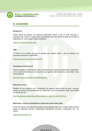 Folla de Cálculo: Calc 
Obradoiros “Tecnoloxías da Información e a Comunicación” 
Páxina 38 de 38 
4. LIGAZÓNS 
OPENOFFICE 
Páxina oficial do paquete de programas OpenOffice desde a que se pode descargar o 
programa Calc. Inclúe un espazo para a participación da comunidade de persoas usuarias de 
OpenOffice. A “Comunidade” require rexistrarse. 
http://es.openoffice.org/index.html 
FAQ 
Un FAQ cun bo número de trucos e axudas para coñecer mellor o uso de calquera dos 
programas incluídos en OpenOffice. 
http://superalumnos.net/docs/recetario.pdf 
EXTENSIÓNS DE OPENOFFICE 
Páxina en inglés con información sobre as extensións que engaden produtividade a Openoffice; 
é dicir, sobre aplicacións que se incorporan ao programa –Calc neste caso– que inclúen novas 
funcionalidades. 
http://wiki.services.openoffice.org/wiki/Extensions 
WIKILIBRO DE CALC 
Wikilibro ten por obxectivo pór á disposición de calquera persoa libros de texto, manuais, 
titoriais ou outros textos pedagóxicos de contido libre e de acceso gratuíto. Neste caso trátase 
dun titorial de Calc. 
http://es.wikibooks.org/wiki/OpenOffice.org/Calc:_la_hoja_de_c%C3%A1lculo 
MANCOMÚN – CENTRO DE REFERENCIA E SERVIZOS DE SOFTWARE LIBRE 
Punto de encontro das diferentes iniciativas sobre Software Libre que se están desenvolvendo 
desde os diferentes ámbitos –institucional, empresarial, educativo, voluntariado, etc.– en 
Galiza. 
http://www.mancomun.org 
