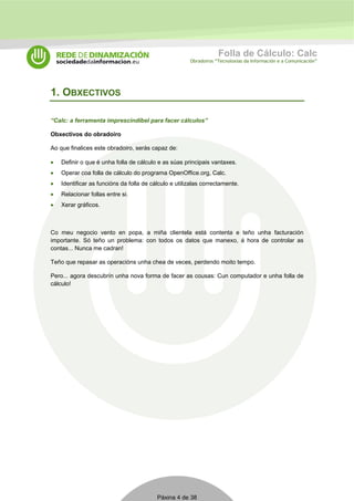 Folla de Cálculo: Calc 
Obradoiros “Tecnoloxías da Información e a Comunicación” 
Páxina 4 de 38 
1. OBXECTIVOS 
“Calc: a ferramenta imprescindíbel para facer cálculos” 
Obxectivos do obradoiro 
Ao que finalices este obradoiro, serás capaz de: 
• Definir o que é unha folla de cálculo e as súas principais vantaxes. 
• Operar coa folla de cálculo do programa OpenOffice.org, Calc. 
• Identificar as funcións da folla de cálculo e utilizalas correctamente. 
• Relacionar follas entre si. 
• Xerar gráficos. 
Co meu negocio vento en popa, a miña clientela está contenta e teño unha facturación 
importante. Só teño un problema: con todos os datos que manexo, á hora de controlar as 
contas... Nunca me cadran! 
Teño que repasar as operacións unha chea de veces, perdendo moito tempo. 
Pero... agora descubrín unha nova forma de facer as cousas: Cun computador e unha folla de 
cálculo! 
 