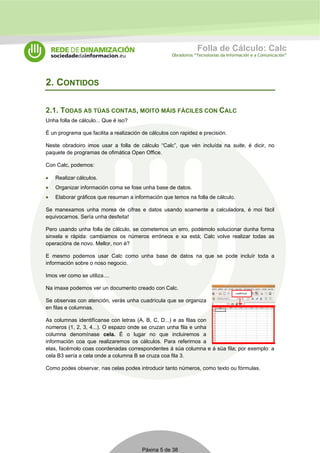 Folla de Cálculo: Calc 
Obradoiros “Tecnoloxías da Información e a Comunicación” 
Páxina 5 de 38 
2. CONTIDOS 
2.1. TODAS AS TÚAS CONTAS, MOITO MÁIS FÁCILES CON CALC 
Unha folla de cálculo... Que é iso? 
É un programa que facilita a realización de cálculos con rapidez e precisión. 
Neste obradoiro imos usar a folla de cálculo “Calc”, que vén incluída na suite, é dicir, no 
paquete de programas de ofimática Open Office. 
Con Calc, podemos: 
• Realizar cálculos. 
• Organizar información coma se fose unha base de datos. 
• Elaborar gráficos que resuman a información que temos na folla de cálculo. 
Se manexamos unha morea de cifras e datos usando soamente a calculadora, é moi fácil 
equivocarnos. Sería unha desfeita! 
Pero usando unha folla de cálculo, se cometemos un erro, podémolo solucionar dunha forma 
sinxela e rápida: cambiamos os números erróneos e xa está; Calc volve realizar todas as 
operacións de novo. Mellor, non é? 
E mesmo podemos usar Calc como unha base de datos na que se pode incluír toda a 
información sobre o noso negocio. 
Imos ver como se utiliza.... 
Na imaxe podemos ver un documento creado con Calc. 
Se observas con atención, verás unha cuadrícula que se organiza 
en filas e columnas. 
As columnas identifícanse con letras (A, B, C, D...) e as filas con 
números (1, 2, 3, 4...). O espazo onde se cruzan unha fila e unha 
columna denomínase cela. É o lugar no que incluiremos a 
información coa que realizaremos os cálculos. Para referirnos a 
elas, facémolo coas coordenadas correspondentes á súa columna e á súa fila; por exemplo: a 
cela B3 sería a cela onde a columna B se cruza coa fila 3. 
Como podes observar, nas celas podes introducir tanto números, como texto ou fórmulas. 
 