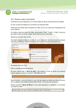 Folla de Cálculo: Calc 
Obradoiros “Tecnoloxías da Información e a Comunicación” 
2.2. TRABALLANDO CON LIBROS 
Os ficheiros cos que traballa Calc, e en xeral as follas de cálculo, chámanse libros de traballo. 
En Calc, os libros de traballo son uns ficheiros coa extensión ODS. 
Estes libros de traballo están compostos por follas, que son as cuadrículas rectangulares das 
que xa falamos. 
Por defecto, cada libro inclúe tres follas, denominadas “Folla1”, “Folla2” e “Folla3”, aínda que 
lles podes cambiar os nomes, engadir cantas follas queiras ou eliminalas. 
Afondemos un chisco máis en Calc. 
Para abrir o programa debemos acceder ao menú “Aplicacións” da barra de menús e despois 
facer clic en “Ofimática”; finalmente picamos sobre “Folla de cálculo de OpenOffice.org”. 
Xa estamos dentro de “Calc”. 
Esta é a pantalla principal do programa. 
Na parte superior está a “Barra de título”; nela aparece o nome do ficheiro que estamos 
usando seguido do nome do programa: “OpenOffice.org Calc”. 
Neste momento, o nome do ficheiro é o que Calc lles asigna por defecto aos libros en branco, 
pero ao gardar o noso traballo poderémoslles cambiar o nome polo que queiramos. 
Debaixo aparece a “Barra de Menús” na que están agrupados, en categorías, os comandos 
que podemos utilizar. 
Páxina 6 de 38 
 