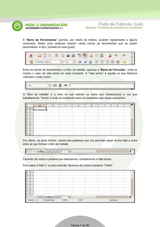 Folla de Cálculo: Calc 
Obradoiros “Tecnoloxías da Información e a Comunicación” 
A “Barra de Ferramentas” permite, por medio de botóns, acceder rapidamente a algúns 
comandos. Nesta zona pódense mostrar varias barras de ferramentas que se poden 
personalizar, é dicir, poñelas ao noso gusto. 
Entre as barras de ferramentas e o libro de traballo, aparece a “Barra de Fórmulas”, onde se 
mostra o valor da cela activa en cada momento. A “cela activa” é aquela na que teñamos 
colocado o noso cursor. 
O “libro de traballo” é a área na que estarán os datos que introduzamos e cos que 
traballaremos. Tamén é onde se mostrarán todos os resultados das nosas operacións. 
Por último, na parte inferior, vemos tres pestanas que nos permiten pasar dunha folla a outra 
entre as que forman o libro de traballo. 
Facendo clic sobre a pestana que desexemos, cambiaremos a folla activa. 
Para pasar á folla 2, ou para activala, facemos clic sobre a pestana “Folla2”. 
Páxina 7 de 38 
 