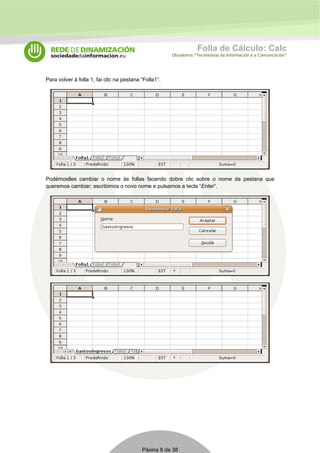 Folla de Cálculo: Calc 
Obradoiros “Tecnoloxías da Información e a Comunicación” 
Para volver á folla 1, fai clic na pestana “Folla1”. 
Podémoslles cambiar o nome ás follas facendo dobre clic sobre o nome da pestana que 
queremos cambiar; escribimos o novo nome e pulsamos a tecla “Enter”. 
Páxina 8 de 38 
 