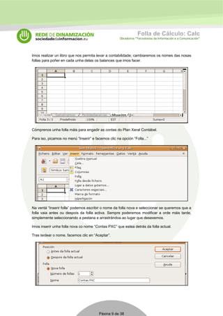 Folla de Cálculo: Calc 
Obradoiros “Tecnoloxías da Información e a Comunicación” 
Imos realizar un libro que nos permita levar a contabilidade; cambiaremos os nomes das nosas 
follas para poñer en cada unha delas os balances que imos facer. 
Cómprenos unha folla máis para engadir as contas do Plan Xeral Contábel. 
Para iso, picamos no menú “Inserir” e facemos clic na opción “Folla...” 
Na ventá “Inserir folla” podemos escribir o nome da folla nova e seleccionar se queremos que a 
folla vaia antes ou despois da folla activa. Sempre poderemos modificar a orde máis tarde, 
simplemente seleccionando a pestana e arrastrándoa ao lugar que desexemos. 
Imos inserir unha folla nova co nome “Contas PXC” que estea detrás da folla actual. 
Tras teclear o nome, facemos clic en “Aceptar”. 
Páxina 9 de 38 
 