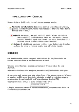 ProxectoAbalar-CPI-Ares                                                    Blanca Cortizas




        TRABALLANDO CON FÓRMULAS

Dentro da barra de fórmulas temos 3 iconas segundo a orde:

.       Asistente para funcións: Esta icona activa o asistente para funcións,
        que nos permite utilizar funcións matemáticas de diferente índole dentro
        da nosa folla de cálculo.

.       Rexeitar. Esta icona, restaura o contido da cela ao seu valor inicial.
            Deste modo non introdúcense os datos e a cela seguirá co valor
            que tiña. Ao pulsar sobre esta icona a cela activa seguirá sendo a
            mesma e non se produce ningún desprazamento.
    •     Aplicar: É o botón coa marca de verificar verde da barra de fórmulas;
          ao facer clic sobre el valídase o valor para introducilo na cela.



EXERCICIO

Con esta información,faremos o seguinte exercicio que é moi útil para o control dos
exames, notas de traballos, e actitudes dos nosos alumnos.


Tomamos como referencia o exercicio que fixemos en Writer do listado dos noso
alumnado.
Deseñamos unha táboa como a seguinte pero cada quen pode modificala como queira

Na que temos aquí, consideramos unha valoración do 45% a nota do exame, un 30% nota
do traballo e un 25% a nota da actitude, polo tanto, a nota final a calcula o programa
considerando a fórmula introducida na 1ª cela debaixo da Nota fina (F3)l.
Podemos introducir a fórmula na casilla correspondente como:


e despois, situándonos na cela no extremo inferior dereito, arrastramos cara abaixo e a
fórmula se copiará en cada cela.




                                                                                          13
 