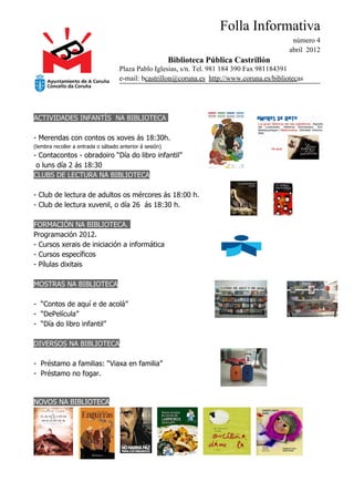 Folla Informativa
                                                                                              número 4
                                                                                             abril 2012
                                                         Biblioteca Pública Castrillón
                                    Plaza Pablo Iglesias, s/n. Tel. 981 184 390 Fax 981184391
                                    e-mail: bcastrillon@coruna.es http://www.coruna.es/bibliotecas




ACTIVIDADES INFANTÍS NA BIBLIOTECA

- Merendas con contos os xoves ás 18:30h.
(lembra recoller a entrada o sábado anterior á sesión)
- Contacontos - obradoiro “Día do libro infantil”
 o luns día 2 ás 18:30
CLUBS DE LECTURA NA BIBLIOTECA

- Club de lectura de adultos os mércores ás 18:00 h.
- Club de lectura xuvenil, o día 26 ás 18:30 h.

FORMACIÓN NA BIBLIOTECA.
Programación 2012.
- Cursos xerais de iniciación a informática
- Cursos específicos
- Pílulas dixitais

MOSTRAS NA BIBLIOTECA

- “Contos de aquí e de acolá”
- “DePelícula”
- “Día do libro infantil”

DIVERSOS NA BIBLIOTECA

- Préstamo a familias: “Viaxa en familia”
- Préstamo no fogar.


NOVOS NA BIBLIOTECA
 