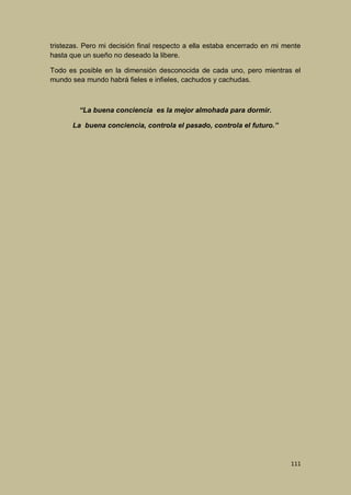 tristezas. Pero mi decisión final respecto a ella estaba encerrado en mi mente
hasta que un sueño no deseado la libere.
Todo es posible en la dimensión desconocida de cada uno, pero mientras el
mundo sea mundo habrá fieles e infieles, cachudos y cachudas.

“La buena conciencia es la mejor almohada para dormir.
La buena conciencia, controla el pasado, controla el futuro.”

111

 