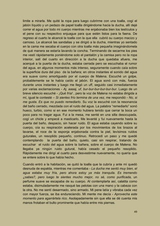 limite a mirarla. Me quité la ropa para luego cubrirme con una toalla, cogí el
jabón líquido y un pedazo de papel toalla dirigiéndome hacia la ducha, allí dejé
correr el agua por todo mi cuerpo mientras me enjabonaba bien los testículos y
el pene con su respectivo enjuague para que estén listos para la faena. De
regreso al cuarto le alcancé la toalla con la que ella cubrió su cuerpo macizo y
carnoso. Le alcancé las sandalias y se dirigió a la ducha, mientras yo sentado
en la cama me secaba el cuerpo con otra toalla más pequeña imaginándomela
de qué manera se estaría lavando la concha. Terminando de secarme los pies
me vestí rápidamente poniéndome solo el pantalón y la camisa pero no la ropa
interior, salí del cuarto en dirección a la ducha que quedaba afuera, me
acerqué a la puerta de la ducha, estaba cerrada pero se escuchaba el rumor
del agua, en algunos momentos más intenso, seguramente cuando caía sobre
la superficie dura del piso de la bañera; en otros instantes el sonido del agua
era suave como amortiguado por el cuerpo de Malena. Escuché un golpe,
probablemente se le había caído el jabón. El agua sonó con más, fuerza
durante unos instantes y luego me llegó un uff, seguido casi inmediatamente
por varias exclamaciones - Aj, aaaaj, uf, bur-bur-bur-bur-bur-bur. Luego de un
breve silencio escuché - ¡Qué fría! , pero la voz de Malena no estaba dirigida a
mí, igual le contesté – Si sientes frío termina de una vez, me respondió - No, si
me gusta. Es que no puedo remediarlo. Su voz la escuché con la resonancia
del baño cerrado, mezclada con el ruido del agua. La palabra “remediarlo” sonó
hueco, turbio, como si en ese momento hubiera tenido que cerrar la boca un
poco para no tragar agua. Fui a la mesa, me senté en una silla desocupada,
cogí un chicle y empecé a masticarlo. Me levanté y fui nuevamente hasta la
puerta del baño, despacio, sin hacer ruido. El agua estaba cayendo sobre su
cuerpo, oía su respiración acelerada por los movimientos de los brazos al
lavarse, el roce de la esponja enjabonada contra la piel, levísimos ruidos
guturales, un resoplido pequeño, continuo. Retrocedí un paso y me quedé
contemplando la puerta del baño, quieto, casi sin respirar, tratando de
escuchar el ruido del agua sobre la bañera, sobre el cuerpo de Malena. No
llegaba ya ningún ruido gutural, había cesado el pequeño resoplido.
Rápidamente me dirigí al cuarto para desvestirme nuevamente, no quería que
se entere sobre lo que había hecho.
Cuando entró a la habitación, se quitó la toalla que la cubría y ante mí quedó
desnuda de espalda, mientras me comentaba - La ducha me sentó muy bien, el
agua estaba muy fría, pero ahora estoy ya más tranquila. Es tremendo
¿sabes?, pero luego te sientes mucho mejor, no sé, como purificada, un
perfume suave se escapaba de su cuerpo. Al contemplarla así, calatita como
estaba, disimuladamente me rasqué las pelotas con una mano y la cabeza con
la otra. No me sentí desarmado, sino armado. Mi pene latía y vibraba cada vez
con mayor fuerza, se iba endureciendo. Mi mente me decía - Aprovecha este
momento para agarrártela rico. Asolapadamente sin que ella se dé cuenta mis
manos frotaban el bulto prominente que había entre mis piernas.
49

 