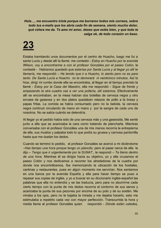 Hola…, me encuentro triste porque me borraron todos mis correos, sobre
todo tus e-mails que los abría cada fin de semana, siento mucho dolor,
qué cólera me da. Te amo mi amor, deseo que estés bien, y que todo te
salga ok, de todo corazón un beso.

23
Estaba tramitando unos documentos por el centro de Huacho, luego me fui a
santa Lucía y desde allí la llamé, me contestó - Estoy en Huacho por la avenida
Wilson, voy a encontrarme a con el profesor Gonzáles por el paseo Colón, le
contesté - Habíamos quedado que estarías por Santa Lucía y al llegar yo allí te
llamaría, me respondió – He tenido que ir a Huacho, lo siento pero no es para
tanto. De Santa Lucía a Huacho no te demorará ni veinticinco minutos. Así lo
hice, dirigí mi rumbo donde ella se encontraba, al llegar en el tiempo previsto la
llamé - Estoy por la Casa del Maestro, ella me respondió - Sigue de frente y
empezando la otra cuadra vas a ver una pollería, allí estamos. Efectivamente
allí se encontraban, en la mesa habían dos botellas de cerveza negra y otro
envase de gaseosa y en dos platos quedaban retazos de pollo a la brasa y
papas fritas. La comida se había consumado pero no la bebida, la cerveza
negra continuó circulando de mano en mano y por la sangre de cada uno de
nosotros. No se sabía cuándo se detendría.
Al llegar yo el pedido había sido de una cerveza más y una gaseosita. Me senté
junto a ella que se acariciaba la cara como tratando de plancharla. Mientras
conversaba con el profesor Gonzáles una de mis manos recorría la entrepierna
de ella, sus muslos y palpaba todo lo que podía su gruesa y carnosa pantorrilla
hasta que me duelan los dedos.
Cuando se terminó lo pedido, el profesor Gonzáles se acercó a mi diciéndome
–Has tiempo una hora porque tengo un plancito, pero al pasar cerca de ella le
dijo – Tengo que ir urgentemente por la SUNAT., le respondí – Te llamo dentro
de una hora. Mientras él se dirigía hacia su objetivo, yo y ella cruzamos el
paseo Colón y nos dedicamos a recorrer los alrededores de la cuadra por
donde nos encontrábamos, Iba memorizando la ubicación de los hostales,
cantinas y restaurantes, pues en algún momento me servirían. Nos sentamos
en una banca por la avenida España y ella para hacer tiempo se puso a
repasar sus copias de inglés, y yo a buscar en su diccionario inglés-español las
palabras que ella no entendía y se las traducía, pero para no aburrirme cada
cierto tiempo con la punta de mis dedos recorría el contorno de sus senos y
acariciaba la punta de sus pezones por encima de su polo y de su sostén. Me
miraba a los ojos, pero no le bajaba la mirada y me dejaba hacerlo, esto me
estimulaba a repetirlo cada vez con mayor perfección. Transcurrida la hora y
media llame al profesor Gonzáles quien
respondió - Dónde están ustedes,
95

 