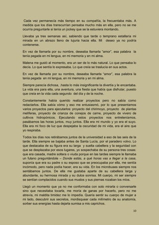 Cada vez permanecía más tiempo en su compañía, la frecuentaba más. A
medida que los días transcurrían pensaba mucho más en ella, pero no se me
ocurría preguntarle si tenía un jockey que se la estuviera montando.
Llevaba ya tres semanas así, sabiendo que tarde o temprano estallaría mi
mirada en un abrazo lleno de lujuria hacia ella. Mi deseo ya no podría
contenerse.
En vez de llamarla por su nombre, deseaba llamarla “amor”, esa palabra la
tenía pegada en mi lengua, en mi memoria y en mi alma.
Malena me gustó al momento, era un ser de lo más natural. Lo que pensaba lo
decía. Lo que sentía lo expresaba. Lo que creía se traslucía en sus actos.
En vez de llamarla por su nombre, deseaba llamarla “amor”, esa palabra la
tenía pegada en mi lengua, en mi memoria y en mi alma.
Siempre parecía dichosa, .hasta lo más insignificante la divertía y le encantaba.
La vida era para ella, una aventura, una fiesta que había que disfrutar, puesto
que creía en la vida cada segundo del día y de la noche.
Constantemente había querido realizar proyectos pero no sabía como
redactarlos. Ella sabía cómo y eso me entusiasmó, por lo que presentamos
varios proyectos para ejecutarlos: proyecto del chirimoyo, proyecto de plantas
melíferas, proyecto de crianza de conejos de carne, proyecto de vivero de
cultivos hidropónicos. Ejecutando estos proyectos nos entreteníamos,
pasábamos las horas juntos, muy juntos. Ella era mi mundo y yo era el suyo.
Ella era mi foco de luz que despejaba la oscuridad de mi vida, era el aire que
yo respiraba.
Todos los días nos retirábamos juntos de la universidad a eso de las seis de la
tarde. Ella siempre se bajaba antes de Santa Lucía, por el paradero volvo. Lo
que destacaba de su figura era su larga y suelta cabellera y la seguridad con
que se desplazaba por esos lugares, yo sospechaba de su persona tres cosas:
que era casada, madre soltera o viuda porque en las tardes siempre le llamaba
un fulano preguntándole – Donde estás, a qué horas vas a llegar a la casa,
suponía que era su padre o su esposo que se preocupaba por ella, me sentía
incómodo, pero nada podía hacer, era su vida. En los microbuses siempre nos
sentábamos juntos. De ella me gustaba aparte de su cabellera larga y
abundante, su hermosa mirada y su dulce sonrisa. Mi cuerpo, mi ser siempre
se sentían complacidos cuando sus muslos y sus piernas rozaban los míos.
Llegó un momento que ya no me conformaba con solo mirarla o conversarle
sino que necesitaba tocarla, me moría de ganas por hacerlo, pero no me
atrevía, mi maldita timidez me lo impedía. Quería sentir su cuerpo de mujer a
mi lado, descubrir sus secretos, mordisquear cada milímetro de su anatomía,
sorber sus energías hasta dejarla sumisa a mis caprichos.
10

 
