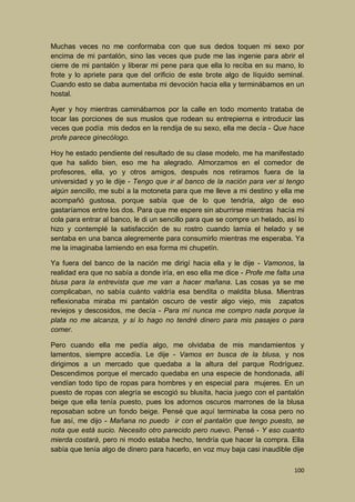 Muchas veces no me conformaba con que sus dedos toquen mi sexo por
encima de mi pantalón, sino las veces que pude me las ingenie para abrir el
cierre de mi pantalón y liberar mi pene para que ella lo reciba en su mano, lo
frote y lo apriete para que del orificio de este brote algo de líquido seminal.
Cuando esto se daba aumentaba mi devoción hacia ella y terminábamos en un
hostal.
Ayer y hoy mientras caminábamos por la calle en todo momento trataba de
tocar las porciones de sus muslos que rodean su entrepierna e introducir las
veces que podía mis dedos en la rendija de su sexo, ella me decía - Que hace
profe parece ginecólogo.
Hoy he estado pendiente del resultado de su clase modelo, me ha manifestado
que ha salido bien, eso me ha alegrado. Almorzamos en el comedor de
profesores, ella, yo y otros amigos, después nos retiramos fuera de la
universidad y yo le dije - Tengo que ir al banco de la nación para ver si tengo
algún sencillo, me subí a la motoneta para que me lleve a mi destino y ella me
acompañó gustosa, porque sabía que de lo que tendría, algo de eso
gastaríamos entre los dos. Para que me espere sin aburrirse mientras hacía mi
cola para entrar al banco, le di un sencillo para que se compre un helado, así lo
hizo y contemplé la satisfacción de su rostro cuando lamía el helado y se
sentaba en una banca alegremente para consumirlo mientras me esperaba. Ya
me la imaginaba lamiendo en esa forma mi chupetín.
Ya fuera del banco de la nación me dirigí hacia ella y le dije - Vamonos, la
realidad era que no sabía a donde iría, en eso ella me dice - Profe me falta una
blusa para la entrevista que me van a hacer mañana. Las cosas ya se me
complicaban, no sabía cuánto valdría esa bendita o maldita blusa. Mientras
reflexionaba miraba mi pantalón oscuro de vestir algo viejo, mis zapatos
reviejos y descosidos, me decía - Para mí nunca me compro nada porque la
plata no me alcanza, y si lo hago no tendré dinero para mis pasajes o para
comer.
Pero cuando ella me pedía algo, me olvidaba de mis mandamientos y
lamentos, siempre accedía. Le dije - Vamos en busca de la blusa, y nos
dirigimos a un mercado que quedaba a la altura del parque Rodríguez.
Descendimos porque el mercado quedaba en una especie de hondonada, allí
vendían todo tipo de ropas para hombres y en especial para mujeres. En un
puesto de ropas con alegría se escogió su blusita, hacia juego con el pantalón
beige que ella tenía puesto, pues los adornos oscuros marrones de la blusa
reposaban sobre un fondo beige. Pensé que aquí terminaba la cosa pero no
fue así, me dijo - Mañana no puedo ir con el pantalón que tengo puesto, se
nota que está sucio. Necesito otro parecido pero nuevo. Pensé - Y eso cuanto
mierda costará, pero ni modo estaba hecho, tendría que hacer la compra. Ella
sabía que tenía algo de dinero para hacerlo, en voz muy baja casi inaudible dije
100

 