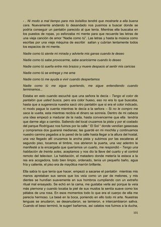 - . Ni modo a mal tiempo para mis bolsillos tendré que mostrarle a ella buena
cara. Nuevamente andando lo desandado nos pusimos a buscar donde se
podría conseguir un pantalón parecido al que tenía. Mientras ella buscaba en
los puestos de ropas, yo esforzaba mi mente para que recuerde las letras de
una vieja canción de amor “Nadie como tú”. Las letras y hasta la música como
escritas por una vieja máquina de escribir salían y cubrían lentamente todos
los espacios de mi mente.
Nadie como tú siente mi mirada y advierte mis ganas cuando te deseo
Nadie como tú sabe provocarme, sabe acariciarme cuando lo deseo
Nadie como tú sueña entre mis brazos y muere despacio al sentir mis caricias
Nadie como tú se entrega y me ama
Nadie como tú me ayuda a vivir cuando despertamos
Nadie como tú me sigue queriendo, me sigue entendiendo cuando
terminamos...
Estaba en esto cuando escuché que una señora le decía - Tengo el color de
pantalón que usted busca, pero era color hueso, eso no era lo que buscaba,
hasta que a sugerencia nuestra sacó otro pantalón que si era el color indicado,
ni modo pague la cuenta mientras le decía a la señora – Si no le compro me
saca la vuelta, esta mientras recibía el dinero se sonreía. Dentro de mi cabeza
una idea empezó a madurar de la nada, hasta convencerme que ella tendría
que darme algo a cambio. Saliendo del local cruzamos la pista y por el costado
del parque Rodríguez nos fuimos por la calle “ El Sol “ donde vendían gaseosas
y compramos dos guaraná medianas; las guardé en mi mochila y continuamos
nuestro camino pegados a la pared de la calle hasta llegar a la altura del hostal,
una vez llegado allí cruzamos la ancha pista y subimos por las escaleras al
segundo piso, tocamos el timbre, nos abrieron la puerta, una vez adentro le
manifesté a la encargada que queríamos un cuarto, me respondió - Tengo una
habitación de treinta soles, aceptamos y nos dio la llave del cuarto y el control
remoto del televisor. La habitación, el matadero donde metería la estaca a la
res era acogedora, todo bien limpio, ordenado, tenía un pequeño baño, agua
fría y caliente, el piso era de mayólica marrón brillante.
Ella sabía lo que tenía que hacer, empezó a sacarse el pantalón mientras mis
manos apretaban sus senos que los veía como un par de melones, y mis
dientes se hundían suavemente en sus hombros cumpliendo con un extraño
ritual mal ensayado. Se echó en la cama, me gustaba verla así porque la veía
más piernona y cuando tocaba la piel de sus muslos la sentía suave como los
pétalos de una rosa. En esos momentos todo lo que era el cuerpo de ella me
parecía hermoso. La besé en la boca, poniendo en ello todo mi arte. Nuestras
lenguas se anudaron, se desanudaron, se lamieron, e intercambiaron saliva.
Cuando el beso terminó, le sugerí bañarnos, así calatos nos fuimos a la ducha,
101

 