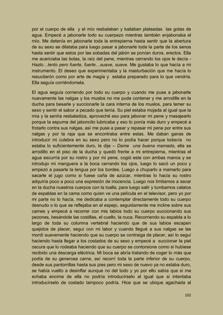 por el cuerpo de ella y el mío resbalaban y bailaban plateadas las gotas de
agua. Empecé a jabonarle todo su cuerpazo mientras también enjabonaba el
mío. Me detenía en jabonarle toda la entrepierna hasta sentir que la abertura
de su sexo se dilataba para luego pasar a jabonarle toda la parte de los senos
hasta sentir que estos por las sobadas del jabón se ponían duros, erectos. Ella
me acariciaba las bolas, la raíz del pene, mientras cerrando los ojos le decía Hazlo…lento pero fuerte, fuerte…suave, suave. Me gustaba lo que hacía a mi
instrumento. El deseo que experimentaba y la masturbación que me hacía lo
resucitarón como por arte de magia y estaba preparado para lo que vendría.
Ella seguía corriéndomela.
El agua seguía corriendo por todo su cuerpo y cuando me puse a jabonarle
nuevamente las nalgas y los muslos no me pude contener y me arrodille en la
ducha para besarle y succionarle la cara interna de los muslos, para lamer su
sexo y sentir el sabor a pecado que tenía. Su piel estaba mojada al igual que la
mía y la sentía resbaladiza, aproveché eso para jabonar mi pene y masajearlo
porque la espuma del jaboncito lubricaba y eso lo ponía más duro y empecé a
frotarlo contra sus nalgas, así me puse a pasar y repasar mi pene por entre sus
nalgas y por la raja que se encontraba entre estas. Me daban ganas de
introducir mi culebra en su sexo pero no lo podía hacer porque todavía no
estaba lo suficientemente duro, le dije – Dame una buena mamada, ella se
arrodillo en el piso de la ducha y quedó frente a mi entrepierna, mientras el
agua escurría por su rostro y por mi pene, cogió este con ambas manos y se
introdujo mi manguera a la boca cerrando los ojos, luego lo sacó un poco y
empezó a pasarle la lengua por los bordes. Luego a chuparlo a mamarlo para
sacarle el jugo como si fuese caña de azúcar, mientras lo hacía su rostro
adquiría poco a poco una expresión de inocencia. Luego nos limitamos a secar
en la ducha nuestros cuerpos con la toalla, para luego salir y tumbamos calatos
de espaldas en la cama como quien ve una película en el televisor, pero yo por
mi parte no lo hacía, me dedicaba a contemplar directamente todo su cuerpo
desnudo o lo que se reflejaba en el espejo, seguidamente me incline sobre sus
carnes y empecé a recorrer con mis labios todo su cuerpo succionando sus
pezones, besándole las costillas, el cuello, la nuca. Recorriendo su espalda a lo
largo de toda su columna vertebral haciendo que de sus labios escapen
quejidos de placer, seguí con mi labor y cuando llegué a sus nalgas se las
mordí suavemente haciendo que su cuerpo se contraiga de placer, así lo seguí
haciendo hasta llegar a los costados de su sexo y empecé a succionar la piel
oscura que lo rodeaba haciendo que su cuerpo se contorsione como si hubiese
recibido una descarga eléctrica. Mi boca se abría tratando de coger lo más que
podía de su generosa carne, así recorrí toda la parte inferior de su cuerpo,
desde sus pantorrillas hasta sus pies pero mi sexo de nuevo ya no estaba duro,
se había vuelto a desinflar aunque no del todo y yo por ello sabía que si me
echaba encima de ella no podría introducírselo al igual que si intentaba
introducírselo de costado tampoco podría. Hice que se ubique agachada al
102

 