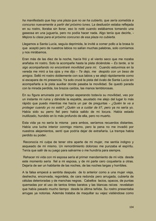 ha manifestado que hay una plaza que no se ha cubierto, que sería sometida a
concurso nuevamente a partir del próximo lunes. La desilusión estaba reflejada
en su rostro, lloraba sin llorar, eso lo noté cuando estábamos tomando una
gaseosa en una juguería, pero no podía hacer nada. Algo tenía que decirle, Mejora tu clase para el próximo concurso de esa plaza no cubierta.
Llegamos a Santa Lucía, seguía deprimida, le invité a comer pollo a la brasa lo
que aceptó pero de nuestros labios no salían muchas palabras, solo comíamos
y nos mirábamos.
Eran más de las diez de la noche, hacía frió y el viento seco que me rozaba
arañaba mi rostro. Solo la acompañe hasta la pista diciéndole – Es tarde, si te
sigo acompañando no encontraré movilidad para mí. Cuando estuvimos en la
vereda me miró a los ojos y me dijo - Te dejo, me despido con un beso de
amigos. Selló mi rostro doblemente con sus labios y se alejó rápidamente como
si escapara de mi presencia. Ya solo crucé la pista del óvalo de Santa Lucía sin
acompañarla a la pista auxiliar donde pasaba la movilidad. Se quedó parada
con la mirada perdida, los brazos caídos, las manos temblorosas.
En su figura arruinada por el tiempo esperando todavía su movilidad, veo por
un instante mi ruina y dándole la espalda, asustado me alejo del lugar lo más
rápido que puedo mientras me hacía un par de preguntas - ¿Quién te va a
proteger cuando yo no esté? ¿Quién va a cuidar de ti?, pero ya no sería yo.
Había sido su perro fiel pero había salido de mi locura. Había estado
inutilizado, hundido en lo más profundo de ella, pero no muerto.
Esta vida ya no sería la misma para ambos, seríamos recuerdos distantes.
Había una lucha interior conmigo mismo, pero la pena no me invadió por
nuestros alejamientos, sentí que podría dejar de extrañaría. La trampa había
perdido su poder.
Reconocía mi culpa de tener otra aparte de mi mujer, me sentía indigno y
asqueado de mí mismo. Un remordimiento doloroso me punzaba el espíritu.
Tenía que salir de su juego para salvarme o me hundiría para siempre.
Rehacer mi vida con mi esposa sería el primer mandamiento de mi vida desde
este momento sería fiel a mi esposa, y de mi parte cero coquetería a otras.
Dejaría de ser un habitante de las noches, de las noches largas y horribles.
A la falsa empecé a sentirla después de lo anterior como a una mujer vieja,
deshecha, encorvada, regordeta, de cara redonda pero arrugada, cubierta de
células deterioradas y de manchas negras. Cabellos lacios, opacos, de puntas
quemadas por el uso de tantos tintes baratos y las blancas raíces revelaban
que había pasado mucho tiempo desde la última teñida. Su rostro presentaba
arrugas ya notorias. Además trataba de maquillar su vejez vistiéndose como

104

 