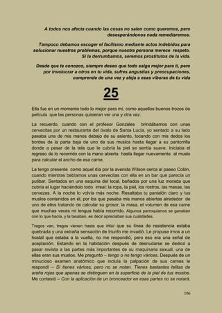 A todos nos afecta cuando las cosas no salen como queremos, pero
desesperándonos nada remediaremos.
Tampoco debamos escoger el facilismo mediante actos indebidos para
solucionar nuestros problemas, porque nuestra persona merece respeto.
Si la derrumbamos, seremos prostitutos de la vida.
Desde que te conozco, siempre deseo que todo salga mejor para ti, pero
por involucrar a otros en tu vida, sufres angustias y preocupaciones,
comprende de una vez y aleja a esas víboras de tu vida

25
Ella fue en un momento todo lo mejor para mí, como aquellos buenos trozos de
película que las personas quisieran ver una y otra vez.
La recuerdo, cuando con el profesor Gonzáles brindábamos con unas
cervecitas por un restaurante del óvalo de Santa Lucía, yo sentado a su lado
pasaba una de mis manos debajo de su asiento, tocando con mis dedos los
bordes de la parte baja de uno de sus muslos hasta llegar a su pantorrilla
donde a pesar de la tela que le cubría la piel se sentía suave. Iniciaba el
regreso de lo recorrido con la mano abierta hasta llegar nuevamente al muslo
para calcular el ancho de esa carne.
La tengo presente como aquel día por la avenida Wilson cerca al paseo Colón,
cuando mientras bebíamos unas cervecitas con ella en un bar que parecía un
putibar. Sentados en una esquina del local, bañados por una luz morada que
cubría el lugar haciéndolo todo irreal: la ropa, la piel, los rostros, las mesas, las
cervezas. A la noche lo volvía más noche. Resaltaba tu pantalón claro y tus
muslos contenidos en él, por los que pasaba mis manos abiertas alrededor de
uno de ellos tratando de calcular su grosor, la masa, el volumen de esa carne
que muchas veces mi lengua había recorrido. Algunos parroquianos se ganaban
con lo que hacía, y la tasaban, es decir apreciaban sus cualidades.
Tragos van, tragos vienen hasta que intuí que su línea de resistencia estaba

quebrada y una extraña sensación de triunfo me invadió. Le propuse irnos a un
hostal que estaba a la vuelta, no me respondió, pero eso era una señal de
aceptación. Estando en la habitación después de desnudarse se dedicó a
pasar revista a las partes más importantes de su maquinaria sexual, una de
ellas eran sus muslos. Me preguntó – tengo o no tengo várices. Después de un
minucioso examen anatómico que incluía la palpación de sus carnes le
respondí – Sí tienes várices, pero no se notan. Tienes bastantes telitas de
araña rojas que apenas se distinguen en la superficie de la piel de tus muslos.
Me contestó – Con la aplicación de un bronceador en esas partes no se notará.
106

 