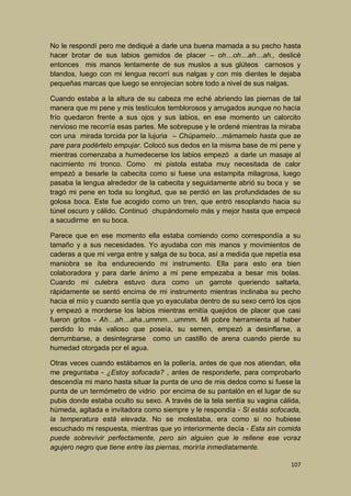 No le respondí pero me dediqué a darle una buena mamada a su pecho hasta
hacer brotar de sus labios gemidos de placer – oh…oh…ah…ah., deslicé
entonces mis manos lentamente de sus muslos a sus glúteos carnosos y
blandos, luego con mi lengua recorrí sus nalgas y con mis dientes le dejaba
pequeñas marcas que luego se enrojecían sobre todo a nivel de sus nalgas.
Cuando estaba a la altura de su cabeza me eché abriendo las piernas de tal
manera que mi pene y mis testículos temblorosos y arrugados aunque no hacía
frío quedaron frente a sus ojos y sus labios, en ese momento un calorcito
nervioso me recorría esas partes. Me sobrepuse y le ordené mientras la miraba
con una mirada torcida por la lujuria – Chúpamelo…mámamelo hasta que se
pare para podértelo empujar. Colocó sus dedos en la misma base de mi pene y
mientras comenzaba a humedecerse los labios empezó a darle un masaje al
nacimiento mi tronco. Como mi pistola estaba muy necesitada de calor
empezó a besarle la cabecita como si fuese una estampita milagrosa, luego
pasaba la lengua alrededor de la cabecita y seguidamente abrió su boca y se
tragó mi pene en toda su longitud, que se perdió en las profundidades de su
golosa boca. Este fue acogido como un tren, que entró resoplando hacia su
túnel oscuro y cálido. Continuó chupándomelo más y mejor hasta que empecé
a sacudirme en su boca.
Parece que en ese momento ella estaba comiendo como correspondía a su
tamaño y a sus necesidades. Yo ayudaba con mis manos y movimientos de
caderas a que mi verga entre y salga de su boca, así a medida que repetía esa
maniobra se iba endureciendo mi instrumento. Ella para esto era bien
colaboradora y para darle ánimo a mi pene empezaba a besar mis bolas.
Cuando mi culebra estuvo dura como un garrote queriendo saltarla,
rápidamente se sentó encima de mi instrumento mientras inclinaba su pecho
hacia el mío y cuando sentía que yo eyaculaba dentro de su sexo cerró los ojos
y empezó a morderse los labios mientras emitía quejidos de placer que casi
fueron gritos - Ah…ah…aha..ummm…ummm. Mi pobre herramienta al haber
perdido lo más valioso que poseía, su semen, empezó a desinflarse, a
derrumbarse, a desintegrarse como un castillo de arena cuando pierde su
humedad otorgada por el agua.
Otras veces cuando estábamos en la pollería, antes de que nos atiendan, ella
me preguntaba - ¿Estoy sofocada? , antes de responderle, para comprobarlo
descendía mi mano hasta situar la punta de uno de mis dedos como si fuese la
punta de un termómetro de vidrio por encima de su pantalón en el lugar de su
pubis donde estaba oculto su sexo. A través de la tela sentía su vagina cálida,
húmeda, agitada e invitadora como siempre y le respondía - Si estás sofocada,
la temperatura está elevada. No se molestaba, era como si no hubiese
escuchado mi respuesta, mientras que yo interiormente decía - Esta sin comida
puede sobrevivir perfectamente, pero sin alguien que le rellene ese voraz
agujero negro que tiene entre las piernas, moriría inmediatamente.
107

 