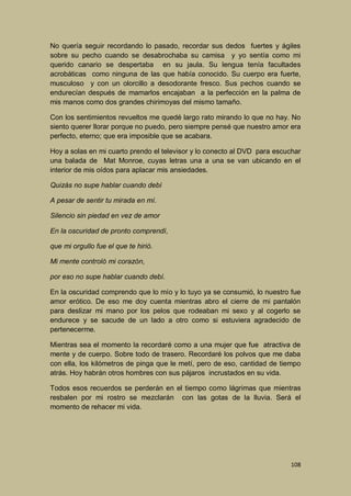 No quería seguir recordando lo pasado, recordar sus dedos fuertes y ágiles
sobre su pecho cuando se desabrochaba su camisa y yo sentía como mi
querido canario se despertaba en su jaula. Su lengua tenía facultades
acrobáticas como ninguna de las que había conocido. Su cuerpo era fuerte,
musculoso y con un olorcillo a desodorante fresco. Sus pechos cuando se
endurecían después de mamarlos encajaban a la perfección en la palma de
mis manos como dos grandes chirimoyas del mismo tamaño.
Con los sentimientos revueltos me quedé largo rato mirando lo que no hay. No
siento querer llorar porque no puedo, pero siempre pensé que nuestro amor era
perfecto, eterno; que era imposible que se acabara.
Hoy a solas en mi cuarto prendo el televisor y lo conecto al DVD para escuchar
una balada de Mat Monroe, cuyas letras una a una se van ubicando en el
interior de mis oídos para aplacar mis ansiedades.
Quizás no supe hablar cuando debí
A pesar de sentir tu mirada en mí.
Silencio sin piedad en vez de amor
En la oscuridad de pronto comprendí,
que mi orgullo fue el que te hirió.
Mi mente controló mi corazón,
por eso no supe hablar cuando debí.
En la oscuridad comprendo que lo mío y lo tuyo ya se consumió, lo nuestro fue
amor erótico. De eso me doy cuenta mientras abro el cierre de mi pantalón
para deslizar mi mano por los pelos que rodeaban mi sexo y al cogerlo se
endurece y se sacude de un lado a otro como si estuviera agradecido de
pertenecerme.
Mientras sea el momento la recordaré como a una mujer que fue atractiva de
mente y de cuerpo. Sobre todo de trasero. Recordaré los polvos que me daba
con ella, los kilómetros de pinga que le metí, pero de eso, cantidad de tiempo
atrás. Hoy habrán otros hombres con sus pájaros incrustados en su vida.
Todos esos recuerdos se perderán en el tiempo como lágrimas que mientras
resbalen por mi rostro se mezclarán con las gotas de la lluvia. Será el
momento de rehacer mi vida.

108

 