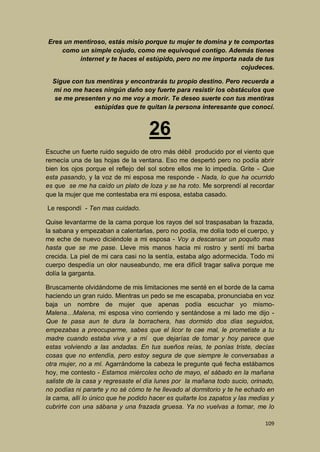 Eres un mentiroso, estás misio porque tu mujer te domina y te comportas
como un simple cojudo, como me equivoqué contigo. Además tienes
internet y te haces el estúpido, pero no me importa nada de tus
cojudeces.
Sigue con tus mentiras y encontrarás tu propio destino. Pero recuerda a
mi no me haces ningún daño soy fuerte para resistir los obstáculos que
se me presenten y no me voy a morir. Te deseo suerte con tus mentiras
estúpidas que te quitan la persona interesante que conocí.

26
Escuche un fuerte ruido seguido de otro más débil producido por el viento que
remecía una de las hojas de la ventana. Eso me despertó pero no podía abrir
bien los ojos porque el reflejo del sol sobre ellos me lo impedía. Grite - Que
esta pasando, y la voz de mi esposa me responde - Nada, lo que ha ocurrido
es que se me ha caído un plato de loza y se ha roto. Me sorprendí al recordar
que la mujer que me contestaba era mi esposa, estaba casado.
Le respondí - Ten mas cuidado.
Quise levantarme de la cama porque los rayos del sol traspasaban la frazada,
la sabana y empezaban a calentarlas, pero no podía, me dolía todo el cuerpo, y
me eche de nuevo diciéndole a mi esposa - Voy a descansar un poquito mas
hasta que se me pase. Lleve mis manos hacia mi rostro y sentí mi barba
crecida. La piel de mi cara casi no la sentía, estaba algo adormecida. Todo mi
cuerpo despedía un olor nauseabundo, me era difícil tragar saliva porque me
dolía la garganta.
Bruscamente olvidándome de mis limitaciones me senté en el borde de la cama
haciendo un gran ruido. Mientras un pedo se me escapaba, pronunciaba en voz
baja un nombre de mujer que apenas podía escuchar yo mismoMalena…Malena, mi esposa vino corriendo y sentándose a mi lado me dijo Que te pasa aun te dura la borrachera, has dormido dos días seguidos,
empezabas a preocuparme, sabes que el licor te cae mal, le prometiste a tu
madre cuando estaba viva y a mí que dejarías de tomar y hoy parece que
estas volviendo a las andadas. En tus sueños reías, te ponías triste, decías
cosas que no entendía, pero estoy segura de que siempre le conversabas a
otra mujer, no a mí. Agarrándome la cabeza le pregunte qué fecha estábamos
hoy, me contesto - Estamos miércoles ocho de mayo, el sábado en la mañana
saliste de la casa y regresaste el día lunes por la mañana todo sucio, orinado,
no podías ni pararte y no sé cómo te he llevado al dormitorio y te he echado en
la cama, allí lo único que he podido hacer es quitarte los zapatos y las medias y
cubrirte con una sábana y una frazada gruesa. Ya no vuelvas a tomar, me lo
109

 