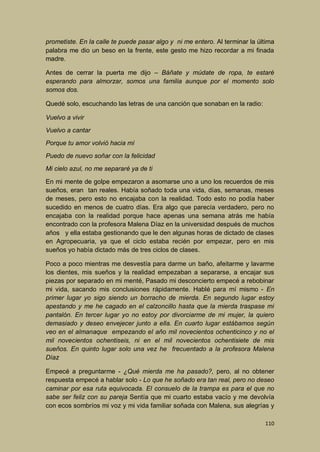 prometiste. En la calle te puede pasar algo y ni me entero. Al terminar la última
palabra me dio un beso en la frente, este gesto me hizo recordar a mi finada
madre.
Antes de cerrar la puerta me dijo – Báñate y múdate de ropa, te estaré
esperando para almorzar, somos una familia aunque por el momento solo
somos dos.
Quedé solo, escuchando las letras de una canción que sonaban en la radio:
Vuelvo a vivir
Vuelvo a cantar
Porque tu amor volvió hacia mí
Puedo de nuevo soñar con la felicidad
Mi cielo azul, no me separaré ya de ti
En mi mente de golpe empezaron a asomarse uno a uno los recuerdos de mis
sueños, eran tan reales. Había soñado toda una vida, días, semanas, meses
de meses, pero esto no encajaba con la realidad. Todo esto no podía haber
sucedido en menos de cuatro días. Era algo que parecía verdadero, pero no
encajaba con la realidad porque hace apenas una semana atrás me había
encontrado con la profesora Malena Díaz en la universidad después de muchos
años y ella estaba gestionando que le den algunas horas de dictado de clases
en Agropecuaria, ya que el ciclo estaba recién por empezar, pero en mis
sueños yo había dictado más de tres ciclos de clases.
Poco a poco mientras me desvestía para darme un baño, afeitarme y lavarme
los dientes, mis sueños y la realidad empezaban a separarse, a encajar sus
piezas por separado en mi menté, Pasado mi desconcierto empecé a rebobinar
mi vida, sacando mis conclusiones rápidamente. Hablé para mí mismo - En
primer lugar yo sigo siendo un borracho de mierda. En segundo lugar estoy
apestando y me he cagado en el calzoncillo hasta que la mierda traspase mi
pantalón. En tercer lugar yo no estoy por divorciarme de mi mujer, la quiero
demasiado y deseo envejecer junto a ella. En cuarto lugar estábamos según
veo en el almanaque empezando el año mil novecientos ochenticinco y no el
mil novecientos ochentiseis, ni en el mil novecientos ochentisiete de mis
sueños. En quinto lugar solo una vez he frecuentado a la profesora Malena
Díaz
Empecé a preguntarme - ¿Qué mierda me ha pasado?, pero, al no obtener
respuesta empecé a hablar solo - Lo que he soñado era tan real, pero no deseo
caminar por esa ruta equivocada. El consuelo de la trampa es para el que no
sabe ser feliz con su pareja Sentía que mi cuarto estaba vacío y me devolvía
con ecos sombríos mi voz y mi vida familiar soñada con Malena, sus alegrías y
110

 