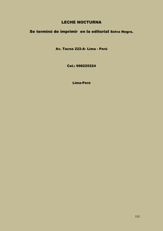 LECHE NOCTURNA
Se terminó de imprimir en la editorial Selva Negra.

Av. Tacna 222-A- Lima - Perú

Cel.: 998225224

Lima-Perú

112

 
