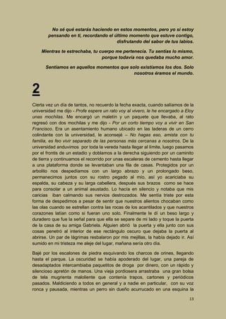 No sé qué estarás haciendo en estos momentos, pero yo si estoy
pensando en ti, recordando el último momento que estuve contigo,
disfrutando del sabor de tus labios.
Mientras te estrechaba, tu cuerpo me pertenecía. Tu sentías lo mismo,
porque todavía nos quedaba mucho amor.
Sentíamos en aquellos momentos que solo existíamos los dos. Solo
nosotros éramos el mundo.

2
Cierta vez un día de tantos, no recuerdo la fecha exacta, cuando salíamos de la
universidad me dijo - Profe espere un rato voy al vivero, le he encargado a Eloy
unas mochilas. Me encargó un maletín y un paquete que llevaba, al rato
regresó con dos mochilas y me dijo - Por un corto tiempo voy a vivir en San
Francisco. Era un asentamiento humano ubicado en las laderas de un cerro
colindante con la universidad, le aconsejé – No hagas eso, amista con tu
familia, es feo vivir separado de las personas más cercanas a nosotros. De la
universidad anduvimos por toda la vereda hasta llegar al límite, luego pasamos
por el frontis de un estadio y doblamos a la derecha siguiendo por un caminito
de tierra y continuamos el recorrido por unas escaleras de cemento hasta llegar
a una plataforma donde se levantaban una fila de casas. Protegidos por un
arbolito nos despedíamos con un largo abrazo y un prolongado beso,
permanecimos juntos con su rostro pegado al mío, así yo acariciaba su
espalda, su cabeza y su larga cabellera, después sus brazos como se hace
para consolar a un animal asustado. Lo hacía en silencio y notaba que mis
caricias iban calmando sus nervios destrozados. Me sentía triste por esta
forma de despedirnos a pesar de sentir que nuestros alientos chocaban como
las olas cuando se estrellan contra las rocas de los acantilados y que nuestros
corazones latían como si fueran uno solo. Finalmente le dí un beso largo y
duradero que fue la señal para que ella se separe de mi lado y toque la puerta
de la casa de su amiga Gabriela. Alguien abrió la puerta y ella junto con sus
cosas penetró al interior de ese rectángulo oscuro que dejaba la puerta al
abrirse. Un par de lágrimas resbalaron por mis mejillas, la había dejado ir. Así
sumido en mi tristeza me aleje del lugar, mañana sería otro día.
Bajé por los escalones de piedra esquivando los charcos de orines, llegando
hasta el parque. La oscuridad se había apoderado del lugar, una pareja de
desadaptados intercambiaba paquetitos de droga por dinero, con un rápido y
silencioso apretón de manos. Una vieja pordiosera arrastraba una gran bolsa
de tela mugrienta maloliente que contenía trapos, cartones y periódicos
pasados. Maldiciendo a todos en general y a nadie en particular, con su voz
ronca y pausada, mientras un perro sin dueño acurrucado en una esquina la
13

 