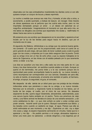 observaba con los ojos entreabiertos mostrándole los dientes como si con ello
quisiera romper un conjuro de locura y deseo reprimido.
La noche a medida que avanza era más fría y húmeda, el aire olía a orina, a
excremento, a aceite quemado, a bolsas de basura sin recoger. Esta mezcla
de olores apestosos era el perfume que me cubría esta noche, pero no me
importaba demasiado porque un amor o un deseo sin saborear es un
magnífico ambientador. Imaginándome el momento en que ella sería mía, en
mis labios se dibujaba una sonrisa que espantaba mis dudas y reafirmaba mi
deseo hacia esa carne no probada.
Mi presencia era una sombra que desaparecía en la oscuridad y aparecía al ser
tocado por la luz de las farolas para seguir hacia mi destino, que por el
momento era mi casa.
Al siguiente día Malena, refiriéndose a su amiga que me parecía buena gente,
me comentó - El cuarto que me ha proporcionado, está cerca al cuarto de su
perro grande de pelo largo, del que debo de tener cuidado pues a este le gusta
jugar con las cosas y romperlas por lo que debo asegurar bien la puerta. Contó
que su amiga vivía con un hijo de ocho años y que su esposo trabajaba en la
sierra de Cajamarca, en las minas con él estaba peleado por lo que raramente
venía a visitar a su hijo.
Los días se sucedían uno tras otro y ella cada vez era más parte de mí. Las
horas y los días transcurrían sin sentirlos cuando estaba a mi lado. Aunque no
quería el día terminaba, me ponía triste y a la vez contento porque era la
oportunidad para poder acompañarla hasta la puerta de su nueva morada y
como recompensa ser correspondido con sus caricias. Deseaba ser para ella,
no sólo el marido, el enamorado, el amante sino también el padre, el hermano,
el amigo, el apoyo, la seguridad, el guía, el consuelo.
Me despedía de ella detrás de un árbol para que nos proteja de las miradas
indiscretas antes que penetrara a casa de su amiga, a su nueva morada .
Nervioso por la emoción y respirando fuerte la besaba en los labios, por el
borde de las orejas, el cuello, por el inicio de sus senos. No deseaba
separarme de ella, quería seguir besándola, abrazándola, saboreándola, pues
una oscura lujuria había anidado en mi pecho. Tenía una arrechura de viejo
verde y una fiebre animal me llenaba el cuerpo de una extraña sensación, y así
como estábamos le dije - Lo que más anhelo es estar a solas contigo para
poder amarte, hacerte sentir que te quiero. Busqué nuevamente sus labios y
los besaba como cuando un sediento se traga el agua. Parece que ella se
sintió estimulada en ese momento y me dijo - Espérame un rato, voy a dejar
mis cosas y salgo, la espere impaciente caminando en círculos, hasta que la vi
aparecer y me dijo - He pedido permiso a mi amiga, abrazados bajamos a
tomar una moto pero no sabíamos a dónde dirigirnos y nos bajamos por el
14

 