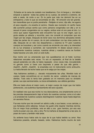 Echados en la cama de costado nos besábamos. Con mi lengua y mis labios
empecé a explorar todas las partes de su cuerpo, de extremo a extremo, de
este a oeste, de norte a sur. En la parte que más me demoré fue en su
entrepierna y todo lo que se encontraba en ella. Mi emoción era tan grande,
tan maravillosa que no podía penetrarla - Relájate mi amor, dijo ella, me agarra
el sexo erguido y le enseña el camino. Desde ese momento mi cariño hacia
ella aumentó porque sentía que como persona congeniaba con ella y en lo
sexual mi pene congeniaba con su vagina, ambos eran el uno para el otro. Lo
único que opaco fugazmente este encuentro fue que no era virgen, que su
gruta estaba ya abierta y recorrida, pero me consolé al comprobar que era
virgen por las orejas. Después de tener sexo nos dormimos abrazados donde
todas las partes de mi cuerpo, de mi piel contactaban con las otras partes de
ella. Después de un rato nos despertamos y veíamos la TV pero nuestros
cuerpos se buscaban y así como cuando se enciende una vela y la intensidad
de su luz empieza a aumentar, así nuevamente mi deseo sexual crecía y
nuevamente nuestros cuerpos, nuestras almas y nuestros sexos se fundían
hasta hacerse uno solo, eran un solo bulto.
Esa noche con su amanecida que nos quedábamos en el hotel, tuvimos
relaciones sexuales seis veces. Yo era un repasador, al final de la batalla
sexual sostenida con ella, la había repasado cinco veces más, incrustándole
mi garrote como si fuera una bayoneta a pesar de que ella gemía –
Aaahhh…Aahhh…Aaahhh, la ensartaba con mi instrumento como anticucho.
La había llenado de leche hasta que se le salga por las orejas.
Nos habíamos arañado y clavado mutuamente las uñas. Mordido todo el
cuerpo, hasta convertirnos en un montón de carne cubierta de marcas de
dientes. Todo esto lo tenía bien grabado en mi memoria para no olvidarlo
jamás: sus ojos semicerrados, su boca entreabierta, sus cálidos gemidos
Ella era hasta ahora el mejor cuero, el mejor cuerpo de mujer que me había
pertenecido, una auténtica representante del sexo opuesto.
En realidad creo que esa noche no nos desnudamos, era simplemente como si
las prendas desaparecierón bajo el tacto de nuestras caricias; como si el calor
y la ansiedad de nuestros cuerpos desintegraran nuestras ropas hasta dejarnos
sin secretos físicos.
Fue esa noche que me convertí en adicto a ella, a sus besos, a sus caricias, a
sus fantasías entre sábanas. Incluso me gustó oírla respirar mientras dormía.
Era mi mejor fruta prohibida, veía en ella a una gran hembra, por eso esa
noche la poseí una vez, otra y otra. Por la mañana al despertarme a las seis, la
poseí de nuevo y también más tarde.
Su ardiente boca había sido la copa de la que había bebido su amor. Nos
habíamos poseído, amado, besado, reído. Habíamos hecho mucho de todo
16

 
