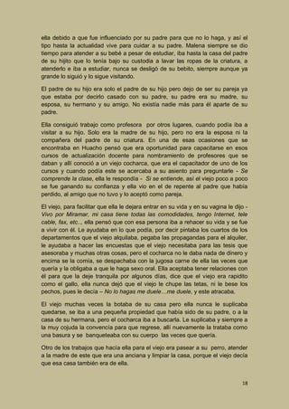 ella debido a que fue influenciado por su padre para que no lo haga, y así el
tipo hasta la actualidad vive para cuidar a su padre. Malena siempre se dio
tiempo para atender a su bebé a pesar de estudiar, iba hasta la casa del padre
de su hijito que lo tenía bajo su custodia a lavar las ropas de la criatura, a
atenderlo e iba a estudiar, nunca se desligó de su bebito, siempre aunque ya
grande lo siguió y lo sigue visitando.
El padre de su hijo era solo el padre de su hijo pero dejo de ser su pareja ya
que estaba por decirlo casado con su padre, su padre era su madre, su
esposa, su hermano y su amigo. No existía nadie más para él aparte de su
padre.
Ella consiguió trabajo como profesora por otros lugares, cuando podía iba a
visitar a su hijo. Solo era la madre de su hijo, pero no era la esposa ni la
compañera del padre de su criatura. En una de esas ocasiones que se
encontraba en Huacho pensó que era oportunidad para capacitarse en esos
cursos de actualización docente para nombramiento de profesores que se
daban y allí conoció a un viejo cocharca, que era el capacitador de uno de los
cursos y cuando podía este se acercaba a su asiento para preguntarle - Se
comprende la clase, ella le respondía - Si se entiende, así el viejo poco a poco
se fue ganando su confianza y ella vio en el de repente al padre que había
perdido, al amigo que no tuvo y lo aceptó como pareja.
El viejo, para facilitar que ella le dejara entrar en su vida y en su vagina le dijo Vivo por Miramar, mi casa tiene todas las comodidades, tengo Internet, tele
cable, fax, etc.., ella pensó que con esa persona iba a rehacer su vida y se fue
a vivir con él. Le ayudaba en lo que podía, por decir pintaba los cuartos de los
departamentos que el viejo alquilaba, pegaba las propagandas para el alquiler,
le ayudaba a hacer las encuestas que el viejo necesitaba para las tesis que
asesoraba y muchas otras cosas, pero el cocharca no le daba nada de dinero y
encima se la comía, se despachaba con la jugosa carne de ella las veces que
quería y la obligaba a que le haga sexo oral. Ella aceptaba tener relaciones con
él para que la deje tranquila por algunos días, dice que el viejo era rapidito
como el gallo, ella nunca dejó que el viejo le chupe las tetas, ni le bese los
pechos, pues le decía – No lo hagas me duele…me duele, y este atracaba.
El viejo muchas veces la botaba de su casa pero ella nunca le suplicaba
quedarse, se iba a una pequeña propiedad que había sido de su padre, o a la
casa de su hermana, pero el cocharca iba a buscarla. Le suplicaba y siempre a
la muy cojuda la convencía para que regrese, allí nuevamente la trataba como
una basura y se banqueteaba con su cuerpo las veces que quería.
Otro de los trabajos que hacía ella para el viejo era pasear a su perro, atender
a la madre de este que era una anciana y limpiar la casa, porque el viejo decía
que esa casa también era de ella.
18

 