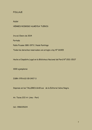 FOLLAJE

Autor
HERMES RODRIGO ALMEYDA TUEROS

1ra ed. Enero de 2014
Portada
Pablo Picasso 1881-1973 | Nude Paintings
Todos los derechos reservados con arreglo a ley Nº 26905

Hecho el Depósito Legal en la Biblioteca Nacional del Perú Nº 2011-15117

1000 ejemplares

ISBN: 978-612-00-0417-3

Impreso en los TALLERES Gráficos de la Editorial Selva Negra.

Av. Tacna 222-A- Lima - Perú

Cel.: 998225224

2

 