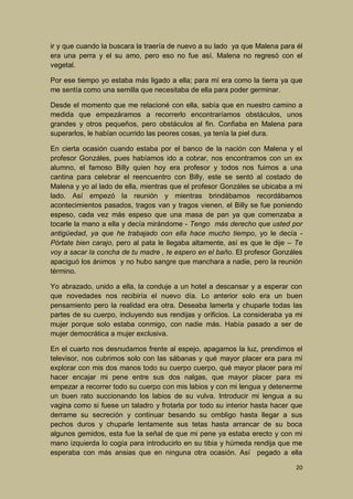ir y que cuando la buscara la traería de nuevo a su lado ya que Malena para él
era una perra y el su amo, pero eso no fue así. Malena no regresó con el
vegetal.
Por ese tiempo yo estaba más ligado a ella; para mí era como la tierra ya que
me sentía como una semilla que necesitaba de ella para poder germinar.
Desde el momento que me relacioné con ella, sabía que en nuestro camino a
medida que empezáramos a recorrerlo encontraríamos obstáculos, unos
grandes y otros pequeños, pero obstáculos al fin. Confiaba en Malena para
superarlos, le habían ocurrido las peores cosas, ya tenía la piel dura.
En cierta ocasión cuando estaba por el banco de la nación con Malena y el
profesor Gonzáles, pues habíamos ido a cobrar, nos encontramos con un ex
alumno, el famoso Billy quien hoy era profesor y todos nos fuimos a una
cantina para celebrar el reencuentro con Billy, este se sentó al costado de
Malena y yo al lado de ella, mientras que el profesor Gonzáles se ubicaba a mi
lado. Así empezó la reunión y mientras brindábamos recordábamos
acontecimientos pasados, tragos van y tragos vienen, el Billy se fue poniendo
espeso, cada vez más espeso que una masa de pan ya que comenzaba a
tocarle la mano a ella y decía mirándome - Tengo más derecho que usted por
antigüedad, ya que he trabajado con ella hace mucho tiempo, yo le decía Pórtate bien carajo, pero al pata le llegaba altamente, así es que le dije – Te
voy a sacar la concha de tu madre , te espero en el baño. El profesor Gonzáles
apaciguó los ánimos y no hubo sangre que manchara a nadie, pero la reunión
término.
Yo abrazado, unido a ella, la conduje a un hotel a descansar y a esperar con
que novedades nos recibiría el nuevo día. Lo anterior solo era un buen
pensamiento pero la realidad era otra. Deseaba lamerla y chuparle todas las
partes de su cuerpo, incluyendo sus rendijas y orificios. La consideraba ya mi
mujer porque solo estaba conmigo, con nadie más. Había pasado a ser de
mujer democrática a mujer exclusiva.
En el cuarto nos desnudamos frente al espejo, apagamos la luz, prendimos el
televisor, nos cubrimos solo con las sábanas y qué mayor placer era para mí
explorar con mis dos manos todo su cuerpo cuerpo, qué mayor placer para mí
hacer encajar mi pene entre sus dos nalgas, que mayor placer para mi
empezar a recorrer todo su cuerpo con mis labios y con mi lengua y detenerme
un buen rato succionando los labios de su vulva. Introducir mi lengua a su
vagina como si fuese un taladro y frotarla por todo su interior hasta hacer que
derrame su secreción y continuar besando su ombligo hasta llegar a sus
pechos duros y chuparle lentamente sus tetas hasta arrancar de su boca
algunos gemidos, esta fue la señal de que mi pene ya estaba erecto y con mi
mano izquierda lo cogía para introducirlo en su tibia y húmeda rendija que me
esperaba con más ansias que en ninguna otra ocasión. Así pegado a ella
20

 