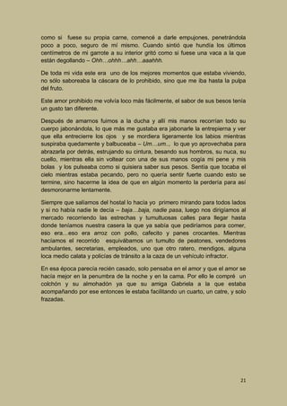 como si fuese su propia carne, comencé a darle empujones, penetrándola
poco a poco, seguro de mí mismo. Cuando sintió que hundía los últimos
centímetros de mi garrote a su interior gritó como si fuese una vaca a la que
están degollando – Ohh…ohhh…ahh…aaahhh.
De toda mi vida este era uno de los mejores momentos que estaba viviendo,
no sólo saboreaba la cáscara de lo prohibido, sino que me iba hasta la pulpa
del fruto.
Este amor prohibido me volvía loco más fácilmente, el sabor de sus besos tenía
un gusto tan diferente.
Después de amarnos fuimos a la ducha y allí mis manos recorrían todo su
cuerpo jabonándola, lo que más me gustaba era jabonarle la entrepierna y ver
que ella entrecierre los ojos y se mordiera ligeramente los labios mientras
suspiraba quedamente y balbuceaba – Um…um.., lo que yo aprovechaba para
abrazarla por detrás, estrujando su cintura, besando sus hombros, su nuca, su
cuello, mientras ella sin voltear con una de sus manos cogía mi pene y mis
bolas y los pulseaba como si quisiera saber sus pesos. Sentía que tocaba el
cielo mientras estaba pecando, pero no quería sentir fuerte cuando esto se
termine, sino hacerme la idea de que en algún momento la perdería para así
desmoronarme lentamente.
Siempre que salíamos del hostal lo hacía yo primero mirando para todos lados
y si no había nadie le decía – baja…baja, nadie pasa, luego nos dirigíamos al
mercado recorriendo las estrechas y tumultuosas calles para llegar hasta
donde teníamos nuestra casera la que ya sabía que pediríamos para comer,
eso era…eso era arroz con pollo, cafecito y panes crocantes. Mientras
hacíamos el recorrido esquivábamos un tumulto de peatones, vendedores
ambulantes, secretarias, empleados, uno que otro ratero, mendigos, alguna
loca medio calata y policías de tránsito a la caza de un vehículo infractor.
En esa época parecía recién casado, solo pensaba en el amor y que el amor se
hacía mejor en la penumbra de la noche y en la cama. Por ello le compré un
colchón y su almohadón ya que su amiga Gabriela a la que estaba
acompañando por ese entonces le estaba facilitando un cuarto, un catre, y solo
frazadas.

21

 