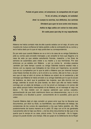 Fuiste mi gran amor, mi amanecer, la compañera de mi ayer
Te dí, mi alma, mi alegría, mi soledad.
Amé tu cuerpo tu sonrisa, tus defectos, tus caricias
Olvidaré que ayer te tuve entre mis brazos.
Adiós te digo adiós sin volver la vista atrás.
En cada paso que doy te voy sepultando.

3
Malena me había contado más de ella cuando estaba con el viejo, él como una
muestra de mutua confianza le había pedido a ella la contraseña de su correo y
se lo había dado por lo que el viejo podía leer su correspondencia.
Es por esto que cuando Malena se va a vivir a la casa de su amiga Gabriela le
pide su correo para enviarle mensajes y así avisarle la hora que llegaría a la
casa de esta ya que estaba estudiando francés, maestría, y los fines de
semana se ausentaba para visitar a su madre y a sus hermanas. Por ese
entonces yo ya estaba con Malena y por su correo le enviaba poesías
,también por este tiempo cuando su amiga Gabriela todavía estaba más o
menos con su esposo que trabajaba en las minas por Cajamarca, se acordó
que era su cumpleaños por lo que le pidió a Malena que por Internet busque
unas frases bonitas de amor y se lo envié a su correo, ella así lo hizo y es por
eso que el viejo al abrir el correo de Malena se enteró de mi existencia y del
mensaje que Malena le había enviado a su amiga Gabriela por lo que la acusó
de lesbiana, es decir que le gustaban las mujeres, que ella dormía con su
amiga, además la acusó de puta barata, es decir que ella se había metido
conmigo por un plato de lentejas y a mí me envió un mensaje a mi correo del
que sabía porque había interceptado el de Malena, en el mensaje el viejo me
decía – Te has metido con mi esposa sabiendo que somos casados,
aprovechando de que todo matrimonio tiene sus desavenencias, voy a ir a tu
universidad, a tu facultad a poner conocimiento de lo sucedido, para que te
voten.
Cuando Malena dejó al viejo cometió un grave error que fue no llevarse sus
documentos, por decir su título, su bachillerato, sus certificados de trabajo, las
constancias de los cursos de capacitación a los que había asistido, etc. Ella
posteriormente de buena manera se lo pidió. Él viejo con el fin de ganársela
nuevamente sólo le trajo sus libros y de los otros documentos le dijo que si los
quería que lo recoja en su casa, previo aviso. Yo le aconsejé - No lo hagas,
porque te puede tender una trampa. Ella se quejó en la Defensoría de la Mujer
22

 