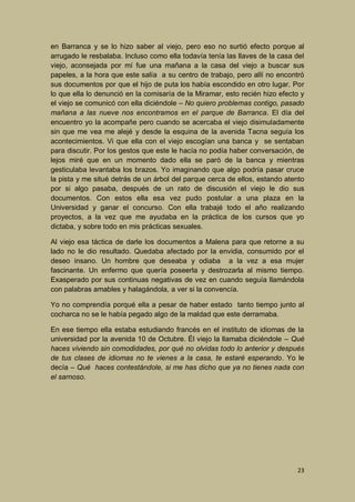 en Barranca y se lo hizo saber al viejo, pero eso no surtió efecto porque al
arrugado le resbalaba. Incluso como ella todavía tenía las llaves de la casa del
viejo, aconsejada por mí fue una mañana a la casa del viejo a buscar sus
papeles, a la hora que este salía a su centro de trabajo, pero allí no encontró
sus documentos por que el hijo de puta los había escondido en otro lugar. Por
lo que ella lo denunció en la comisaría de la Miramar, esto recién hizo efecto y
el viejo se comunicó con ella diciéndole – No quiero problemas contigo, pasado
mañana a las nueve nos encontramos en el parque de Barranca. El día del
encuentro yo la acompañe pero cuando se acercaba el viejo disimuladamente
sin que me vea me alejé y desde la esquina de la avenida Tacna seguía los
acontecimientos. Vi que ella con el viejo escogían una banca y se sentaban
para discutir. Por los gestos que este le hacía no podía haber conversación, de
lejos miré que en un momento dado ella se paró de la banca y mientras
gesticulaba levantaba los brazos. Yo imaginando que algo podría pasar cruce
la pista y me situé detrás de un árbol del parque cerca de ellos, estando atento
por si algo pasaba, después de un rato de discusión el viejo le dio sus
documentos. Con estos ella esa vez pudo postular a una plaza en la
Universidad y ganar el concurso. Con ella trabajé todo el año realizando
proyectos, a la vez que me ayudaba en la práctica de los cursos que yo
dictaba, y sobre todo en mis prácticas sexuales.
Al viejo esa táctica de darle los documentos a Malena para que retorne a su
lado no le dio resultado. Quedaba afectado por la envidia, consumido por el
deseo insano. Un hombre que deseaba y odiaba a la vez a esa mujer
fascinante. Un enfermo que quería poseerla y destrozarla al mismo tiempo.
Exasperado por sus continuas negativas de vez en cuando seguía llamándola
con palabras amables y halagándola, a ver si la convencía.
Yo no comprendía porqué ella a pesar de haber estado tanto tiempo junto al
cocharca no se le había pegado algo de la maldad que este derramaba.
En ese tiempo ella estaba estudiando francés en el instituto de idiomas de la
universidad por la avenida 10 de Octubre. Él viejo la llamaba diciéndole – Qué
haces viviendo sin comodidades, por qué no olvidas todo lo anterior y después
de tus clases de idiomas no te vienes a la casa, te estaré esperando. Yo le
decía – Qué haces contestándole, si me has dicho que ya no tienes nada con
el sarnoso.

23

 