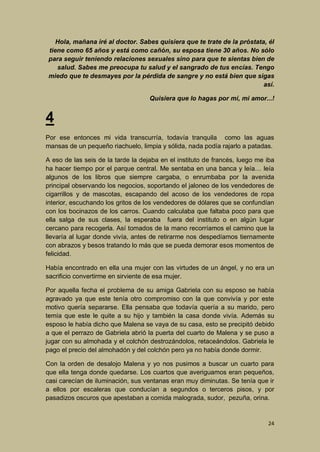 Hola, mañana iré al doctor. Sabes quisiera que te trate de la próstata, él
tiene como 65 años y está como cañón, su esposa tiene 30 años. No sólo
para seguir teniendo relaciones sexuales sino para que te sientas bien de
salud. Sabes me preocupa tu salud y el sangrado de tus encías. Tengo
miedo que te desmayes por la pérdida de sangre y no está bien que sigas
así.
Quisiera que lo hagas por mí, mi amor...!

4
Por ese entonces mi vida transcurría, todavía tranquila como las aguas
mansas de un pequeño riachuelo, limpia y sólida, nada podía rajarlo a patadas.
A eso de las seis de la tarde la dejaba en el instituto de francés, luego me iba
ha hacer tiempo por el parque central. Me sentaba en una banca y leía… leía
algunos de los libros que siempre cargaba, o enrumbaba por la avenida
principal observando los negocios, soportando el jaloneo de los vendedores de
cigarrillos y de mascotas, escapando del acoso de los vendedores de ropa
interior, escuchando los gritos de los vendedores de dólares que se confundían
con los bocinazos de los carros. Cuando calculaba que faltaba poco para que
ella salga de sus clases, la esperaba fuera del instituto o en algún lugar
cercano para recogerla. Así tomados de la mano recorríamos el camino que la
llevaría al lugar donde vivía, antes de retirarme nos despedíamos tiernamente
con abrazos y besos tratando lo más que se pueda demorar esos momentos de
felicidad.
Había encontrado en ella una mujer con las virtudes de un ángel, y no era un
sacrificio convertirme en sirviente de esa mujer.
Por aquella fecha el problema de su amiga Gabriela con su esposo se había
agravado ya que este tenía otro compromiso con la que convivía y por este
motivo quería separarse. Ella pensaba que todavía quería a su marido, pero
temía que este le quite a su hijo y también la casa donde vivía. Además su
esposo le había dicho que Malena se vaya de su casa, esto se precipitó debido
a que el perrazo de Gabriela abrió la puerta del cuarto de Malena y se puso a
jugar con su almohada y el colchón destrozándolos, retaceándolos. Gabriela le
pago el precio del almohadón y del colchón pero ya no había donde dormir.
Con la orden de desalojo Malena y yo nos pusimos a buscar un cuarto para
que ella tenga donde quedarse. Los cuartos que averiguamos eran pequeños,
casi carecían de iluminación, sus ventanas eran muy diminutas. Se tenía que ir
a ellos por escaleras que conducían a segundos o terceros pisos, y por
pasadizos oscuros que apestaban a comida malograda, sudor, pezuña, orina.

24

 