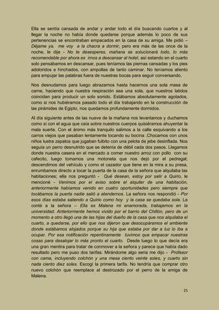 Ella se sentía cansada de andar y andar todo el día buscando cuartos y al
llegar la noche no había donde quedarse porque además lo poco de sus
pertenencias se encontraban empacados en la casa de su amiga. Me pidió –
Déjame ya, me voy a la chacra a dormir, pero era más de las once de la
noche, le dije - No te desesperes, mañana se solucionará todo, lo más
recomendable por ahora es irnos a descansar al hotel, así estando en el cuarto
solo pensábamos en descansar, pues teníamos las piernas cansadas y los pies
adoloridos e hinchados, con ampollas de tanto caminar. No teníamos aliento
para empujar las palabras fuera de nuestras bocas para seguir conversando.
Nos desnudamos para luego abrazarnos hasta hacernos una sola masa de
carne, haciendo que nuestra respiración sea una sola, que nuestros latidos
coincidan para producir un solo sonido. Estábamos absolutamente agotados,
como si nos hubiéramos pasado todo el día trabajando en la construcción de
las pirámides de Egipto, nos quedamos profundamente dormidos.
Al día siguiente antes de las nueve de la mañana nos levantamos y duchamos
como si con el agua que caía sobre nuestros cuerpos quisiéramos ahuyentar la
mala suerte. Con el ánimo más tranquilo salimos a la calle esquivando a los
carros viejos que pasaban lentamente tocando su bocina .Chocamos con unos
niños lustra zapatos que jugaban fulbito con una pelota de jebe desinflada. Nos
seguía un perro desnutrido que se detenía de débil cada dos pasos. Llegamos
donde nuestra casera en el mercado a comer nuestro arroz con pollo con su
cafecito, luego tomamos una motoneta que nos dejó por el pedregal;
descendimos del vehículo y como el cazador que tiene en la mira a su presa,
enrumbamos directo a tocar la puerta de la casa de la señora que alquilaba las
habitaciones; ella nos preguntó - Qué desean, estoy por salir a Quirio, le
mencioné - Venimos por el aviso sobre el alquiler de una habitación,
anteriormente habíamos venido en cuatro oportunidades pero siempre que
tocábamos la puerta nadie salió a atendernos. La señora nos respondió - Por
esos días estaba saliendo a Quirio como hoy y la casa se quedaba sola. Le
conté a la señora – Ella es Malena mi enamorada, trabajamos en la
universidad. Anteriormente hemos vivido por el barrio del Chillón, pero de un
momento a otro llegó una de las hijas del dueño de la casa que nos alquilaba el
cuarto, a quedarse, por ello que nos dijeron que desocupáramos el ambiente
donde estábamos alojados porque su hija que estaba por dar a luz lo iba a
ocupar. Por esa notificación repentinamente tuvimos que empacar nuestras
cosas para desalojar lo más pronto el cuarto. Desde luego lo que decía era
una gran mentira para tratar de conmover a la señora y parece que había dado
resultado pero me puso dos tarifas. Mirándome algo seria me dijo - Profesor
con cama, incluyendo colchón y una mesa ciento veinte soles, y cuarto sin
nada ciento diez soles. Escogí la primera tarifa. No tendría que comprar otro
nuevo colchón que reemplace al destrozado por el perro de la amiga de
Malena.
25

 
