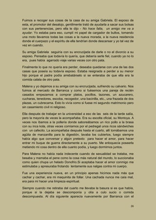 Fuimos a recoger sus cosas de la casa de su amiga Gabriela. El esposo de
esta, el promotor del desalojo, gentilmente trató de ayudarla a sacar sus bolsas
con sus pertenencias, pero ella le dijo - No hace falta, un amigo me va a
ayudar. Yo estaba para eso, cumplí mi papel de cargador de bultos, tomando
una moto llevamos todas las cosas a la nueva morada, a la nueva residencia
donde el cuerpazo y el espíritu de ella tendrían donde descansar y yo tal vez de
vez en cuando.
Su amiga Gabriela seguiría con su encrucijada de darle o no el divorcio a su
esposo. Pensaba que todavía lo quería, que debería serle fiel, cuando ya no lo
era, pues había agarrado viaje varias veces con otro pata.
Finalmente lo que no quería era perder, deseaba quedarse con una de las dos
casas que poseía su todavía esposo. Estaba resignada a perder a su menor
hijo porque el padre podía arrebatárselo si se enteraba de que ella era la
comida calata de otro pata.
Malena y yo dejamos a su amiga con su encrucijada, sufriendo su calvario. Nos
fuimos al mercado de Barranca y como si fuésemos una pareja de recién
casados empezamos a comprar platos, pocillos, tazones, un azucarero,
cucharas, tenedores, escoba, recogedor, una bacinilla, etc., una frazada de dos
plazas, un cubrecama. Esto lo vivía como si fuese mi segundo matrimonio pero
sin casamiento civil ni religioso.
Ella después de trabajar en la universidad a eso de las seis de la tarde salía,
pero la mayoría de veces la acompañaba. Era su escolta oficial, su Montoya. A
veces nos íbamos a la pollería donde saboreábamos un rico pollo a la brasa
con su inca kola, otras veces comíamos por el pedregal unos ricos sándwiches
con un cafecito. La acompañaba después hasta el cuarto, allí tomábamos una
agüita de manzanilla para la digestión, lavaba los cubiertos, luego siempre
había algo que conversar y algún pretexto para hacer el amor, para hacer
entrar mi buque de guerra directamente a su puerto. Me enloquecía poseerla
metiendo mi cosa dentro de ella cuanto podía, y luego dormirnos juntos.
Para Malena no había nada indecente cuando de sexualidad se trataba, me
besaba y mamaba el pene como la cosa más natural del mundo, lo succionaba
como quien chupa un helado Donofrio.Si aceptaba hacer el amor conmigo me
estimulaba y apresuraba frotando lentamente sus nalgas contra mi cuerpo.
Fue una experiencia nueva, en un principio apenas hicimos nada más que
cachar y cachar, era mi maquinita de follar. Una cachada nunca me caía mal,
era para mí hacer una limpieza espiritual.
Siempre cuando me retiraba del cuarto me llevaba la basura si es que había,
porque si la dejaba se descomponía y olía a culo sucio o comida
descompuesta. Al día siguiente aparecía nuevamente por Barranca con el
26

 