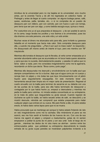 ómnibus de la universidad pero no me bajaba en la universidad, sino mucho
antes, por la avenida Tacna y de allí me regresaba en colectivo hasta el
Pedregal y antes de llegar al cuarto compraba en alguna bodega panes, café,
queso, aceitunas, palta, tamales, etc., o si no compraba de un puesto de
desayuno pan con relleno, pan con camote, pan con huevo o pan con torreja,
pero tenía que ser pan con algo, y como bebida escogía soya, quinua o maca.
Por costumbre era yo el que preparaba el desayuno y de ser posible le servía
en la cama, luego lavaba los pocillos y nos íbamos a la universidad, pues los
dos éramos una sola persona, una sola vida y un solo andar.
Muchas veces el dinero me alcanzaba solo para ella, para invitarle su gaseosa
heladita en el momento que hacía más calor. Solo compraba desayuno para
ella, y cuando me preguntaba - ¿Para ti por qué no traes nada?, le respondía He desayunado allí mismo antes de traerte el tuyo, pero era mentira con “M”
mayúscula.
Mientras ella tomaba el desayuno que le llevaba, al verla comer empezaba yo a
secretar abundante saliva que se acumulaba en mi boca hasta querer atorarme
y para que eso no suceda, disimuladamente pasaba y pasaba mi saliva que no
tenía sabor a nada, pero me consolaba imaginándome como me la agarraría,
recordando un dicho que decía: “Boca come y poto paga”.
Mientras ella desayunaba me desnudé y envolviéndome con la toalla azul que
siempre compartíamos me fui a duchar, deje que el agua corra por mi cuerpo y
remoje bien mi pájaro y mis bolas las que lave minuciosamente con el jabón
líquido para seguidamente enjuagarlas. En este momento tener una
herramienta sexual bien limpia era mi mejor carta de presentación. Regresé al
cuarto envuelto con la toalla para terminar de secarme en su delante con una
de las puntas de la toalla, para eso ella había terminado de desayunar y
contagiada por lo que había hecho yo, empezó a desnudarse y mientras me
pedía la toalla para cubrirse, mi mirada estaba concentrada en su entrepierne,
en la mata de pelos que resguardaba su gruta sexual. Cuando regresó de
ducharse se quitó la toalla, se había secado antes de salir, se descubrió y se
mostró desnuda, viéndola así comprendí que estaba preparada para matar
cualquier pájaro que entrara en su cueva. Me pare frente a ella, mi pene estaba
erecto, le había dado varios lapos para que no se muera.
Había procurado que se mantenga así porque lo había estado frotando de rato
en rato imaginándome como me la cachaba. Ella mirándome el pene se me
acercó, eso me hizo sentir el hombre de los huevos de oro. Con una de sus
manos me agarró el pájaro y empezó a masturbarme, gotas de mi semen
empezaron a poblar la punta de mi pene y con eso unté todo el largo de mi
garrote , mientras los dedos de mi otra mano se abrirían camino entre los
entrecruzados pelos que poblaban su entrepierna descubriendo la rosada
entrada de su gruta cuyas paredes se mostraban palpitantes invitando a la
27

 