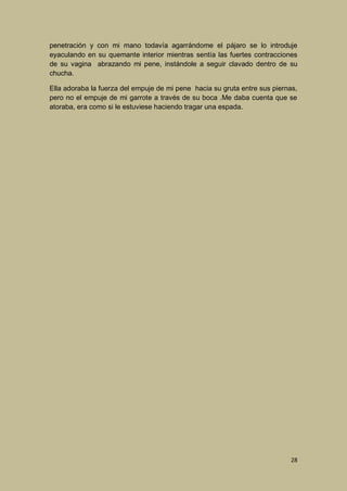 penetración y con mi mano todavía agarrándome el pájaro se lo introduje
eyaculando en su quemante interior mientras sentía las fuertes contracciones
de su vagina abrazando mi pene, instándole a seguir clavado dentro de su
chucha.
Ella adoraba la fuerza del empuje de mi pene hacia su gruta entre sus piernas,
pero no el empuje de mi garrote a través de su boca .Me daba cuenta que se
atoraba, era como si le estuviese haciendo tragar una espada.

28

 