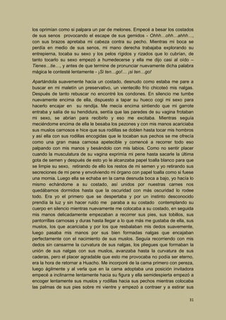 los oprimían como si palpara un par de melones. Empecé a besar los costados
de sus senos provocando el escape de sus gemidos - Ohhh…ohh…ahhh…,
con sus brazos apretaba mi cabeza contra su pecho. Mientras mi boca se
perdía en medio de sus senos, mi mano derecha trabajaba explorando su
entrepierna, tocaba su sexo y los pelos rígidos y rizados que lo cubrían, de
tanto tocarlo su sexo empezó a humedecerse y ella me dijo casi al oído –
Tienes…tie…, y antes de que termine de pronunciar nuevamente dicha palabra
mágica le contesté lentamente - ¡Si ten…go!… ¡si ten…go!
Apartándola suavemente hacia un costado, desnudo como estaba me pare a
buscar en mi maletín un preservativo, un vientecillo frío chicoteó mis nalgas.
Después de tanto rebuscar no encontré los condones. En silencio me tumbe
nuevamente encima de ella, dispuesto a tapar su hueco cogi mi sexo para
hacerlo encajar en su rendija. Me mecía encima sintiendo que mi garrote
entraba y salía de su hendidura, sentía que las paredes de su vagina frotaban
mi sexo, se abrían para recibirlo y eso me excitaba. Mientras seguía
meciéndome encima de ella le besaba los pezones y con mis manos acariciaba
sus muslos carnosos e hice que sus rodillas se doblen hasta tocar mis hombros
y así ella con sus rodillas encogidas que le tocaban sus pechos se me ofrecía
como una gran masa carnosa apetecible y comencé a recorrer todo eso
palpando con mis manos y besándolo con mis labios. Como no sentir placer
cuando la musculatura de su vagina exprimía mi pene hasta sacarle la última
gota de semen y después de esto yo le alcanzaba papel toalla blanco para que
se limpie su sexo, retirando de ello los restos de mi semen y yo retirando sus
secreciones de mi pene y envolviendo mi órgano con papel toalla como si fuese
una momia. Luego ella se echaba en la cama desnuda boca a bajo, yo hacía lo
mismo echándome a su costado, así unidos por nuestras carnes nos
quedábamos dormidos hasta que la oscuridad con más oscuridad lo rodee
todo. Era yo el primero que se despertaba y por un instinto desconocido
prendía la luz y sin hacer ruido me paraba a su costado contemplando su
cuerpo en silencio mientras nuevamente me colocaba a su costado, en seguida
mis manos delicadamente empezaban a recorrer sus pies, sus tobillos, sus
pantorrillas carnosas y duras hasta llegar a lo que más me gustaba de ella, sus
muslos, los que acariciaba y por los que resbalaban mis dedos suavemente,
luego pasaba mis manos por sus bien formadas nalgas que encajaban
perfectamente con el nacimiento de sus muslos. Seguía recorriendo con mis
dedos sin cansarme la curvatura de sus nalgas, los pliegues que formaban la
unión de sus nalgas con sus muslos, avanzaba hasta la curvatura de sus
caderas, pero el placer agradable que esto me provocaba no podía ser eterno,
era la hora de retornar a Huacho. Me incorporé de la cama primero con pereza,
luego ágilmente y al verla que en la cama adoptaba una posición invitadora
empecé a inclinarme lentamente hacia su figura y ella semidespierta empezó a
encoger lentamente sus muslos y rodillas hacia sus pechos mientras colocaba
las palmas de sus pies sobre mi vientre y empezó a contraer y a estirar sus
31

 