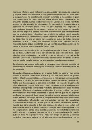 miembros inferiores y así mi figura tiesa se acercaba y se alejaba de su cuerpo
y mi pene se erecto nuevamente no me quedó más que introducirlo en su sexo
y asegurarme de no sacarlo hasta eyacular, terminada la faena recién le pedí
que nos retiremos del cuarto, mientras ella se alistaba yo recordaba que en un
encuentro pasado, cuando estábamos desnudos yo me había subido y sentado
encima de ella apoyado en mis talones. En esta posición la contemplaba y
acercaba mi miembro erecto sobre su cara mientras ella empezaba a
acariciarlo con la punta de sus dedos; y cuando mi pene estuvo en contacto
con su cara empezó a besarlo y al sentir ese cosquilleo, ese adormecimiento
que me producía placer. Introduje mi vara al interior de su boca y sentí que este
se adentraba en un túnel húmedo y cálido. Empecé a meter y sacar mi pene de
su boca. Esto no era un cache pero parecía un cache, de todas maneras
saludable para el corazón y los pulmones. Un placentero ejercicio para los
músculos, quería seguir recordando pero ya no más recuerdos acudieron a mi
mente al escuchar su voz que decía-Vamos profe.
Al enfrentarnos a la calle el día había dejado de ser día, la tarde había dejado
de ser tarde. La tarde era noche, pero el color de esa noche era de un color
plomizo, triste, melancólico. La invité a comer un sándwich con café en la
cafetería ubicada en la siguiente esquina y así lo hicimos. Me sentía tan bien
cuando estaba con ella, cuando me acompañaba, cuando me conversaba.
En el couster ya sentado junto a ella la miraba de reojo mientras colocaba mi
mano derecha entre sus muslos para acariciarlos. Deseaba emborracharme de
su presencia.
Llegando a Huacho nos bajamos en el paseo Colón, su trasero y sus senos
duritos y paraditos arrancaban suspiros y uno que otro piropo de grueso
calibre. Ella atrapaba miradas penetrantes, eso lo noté porque un muchacho la
seguía con la mirada, era atractiva se movía con una asombrosa coordinación,
había una despreocupada y saludable feminidad en su porte. Cruzamos la
pista a la carrera cogidos de la mano como dos adolescentes y en el paradero
mientras ella esperaba su movilidad yo la tenía abrazada desde atrás mientras
me decía - Me siento cómoda recostada sobre ti, eres mi colchón de carne.
Nuevamente se me estaba calentando el pájaro parecía que me iba explotar
por lo que me despegué de su cuerpo para irle a comprar su agua heladita para
la sed. Mientras me dirigía a hacer la compra veía las caras de los ambulantes
que gesticulaban ofreciendo sus mercaderías, parejas de secretarias
contándose las ocurrencias del día, policías de tránsito tocando sus silbatos,
rateros que aprovechando la luz roja trataban de robar lo que podían del
interior de los vehículos. Me mortificaba contemplar siempre este paisaje. Con
mi compra retorne donde ella y cuando apareció su movilidad rápidamente me
selló los labios con un beso mientras me decía – Hasta mañana profe, cuando
subió al micro no la perdí de vista hasta que ocupe un asiento y continué
mirándola hasta verla alejarse de mi. Mientras ella como si presintiese que no
32

 