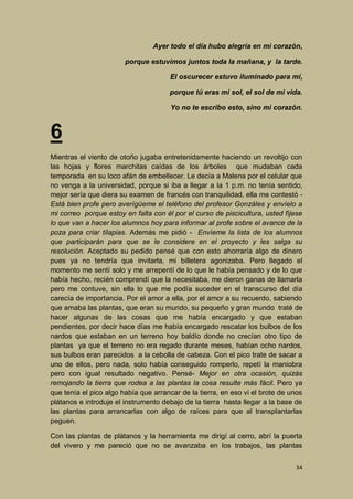 Ayer todo el día hubo alegría en mi corazón,
porque estuvimos juntos toda la mañana, y la tarde.
El oscurecer estuvo iluminado para mí,
porque tú eras mi sol, el sol de mi vida.
Yo no te escribo esto, sino mi corazón.

6
Mientras el viento de otoño jugaba entretenidamente haciendo un revoltijo con
las hojas y flores marchitas caídas de los árboles que mudaban cada
temporada en su loco afán de embellecer. Le decía a Malena por el celular que
no venga a la universidad, porque si iba a llegar a la 1 p.m. no tenía sentido,
mejor sería que diera su examen de francés con tranquilidad, ella me contestó Está bien profe pero averígüeme el teléfono del profesor Gonzáles y envíelo a
mi correo porque estoy en falta con él por el curso de piscicultura, usted fíjese
lo que van a hacer los alumnos hoy para informar al profe sobre el avance de la
poza para criar tilapias. Además me pidió - Envíeme la lista de los alumnos
que participarán para que se le considere en el proyecto y les salga su
resolución. Aceptado su pedido pensé que con esto ahorraría algo de dinero
pues ya no tendría que invitarla, mi billetera agonizaba. Pero llegado el
momento me sentí solo y me arrepentí de lo que le había pensado y de lo que
había hecho, recién comprendí que la necesitaba, me dieron ganas de llamarla
pero me contuve, sin ella lo que me podía suceder en el transcurso del día
carecía de importancia. Por el amor a ella, por el amor a su recuerdo, sabiendo
que amaba las plantas, que eran su mundo, su pequeño y gran mundo traté de
hacer algunas de las cosas que me había encargado y que estaban
pendientes, por decir hace días me había encargado rescatar los bulbos de los
nardos que estaban en un terreno hoy baldío donde no crecían otro tipo de
plantas ya que el terreno no era regado durante meses, habían ocho nardos,
sus bulbos eran parecidos a la cebolla de cabeza. Con el pico trate de sacar a
uno de ellos, pero nada, solo había conseguido romperlo, repetí la maniobra
pero con igual resultado negativo. Pensé- Mejor en otra ocasión, quizás
remojando la tierra que rodea a las plantas la cosa resulte más fácil. Pero ya
que tenía el pico algo había que arrancar de la tierra, en eso vi el brote de unos
plátanos e introduje el instrumento debajo de la tierra hasta llegar a la base de
las plantas para arrancarlas con algo de raíces para que al transplantarlas
peguen.
Con las plantas de plátanos y la herramienta me dirigí al cerro, abrí la puerta
del vivero y me pareció que no se avanzaba en los trabajos, las plantas
34

 