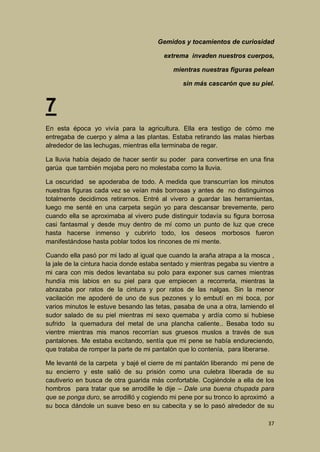 Gemidos y tocamientos de curiosidad
extrema invaden nuestros cuerpos,
mientras nuestras figuras pelean
sin más cascarón que su piel.

7
En esta época yo vivía para la agricultura. Ella era testigo de cómo me
entregaba de cuerpo y alma a las plantas. Estaba retirando las malas hierbas
alrededor de las lechugas, mientras ella terminaba de regar.
La lluvia había dejado de hacer sentir su poder para convertirse en una fina
garúa que también mojaba pero no molestaba como la lluvia.
La oscuridad se apoderaba de todo. A medida que transcurrían los minutos
nuestras figuras cada vez se veían más borrosas y antes de no distinguirnos
totalmente decidimos retirarnos. Entré al vivero a guardar las herramientas,
luego me senté en una carpeta según yo para descansar brevemente, pero
cuando ella se aproximaba al vivero pude distinguir todavía su figura borrosa
casi fantasmal y desde muy dentro de mí como un punto de luz que crece
hasta hacerse inmenso y cubrirlo todo, los deseos morbosos fueron
manifestándose hasta poblar todos los rincones de mi mente.
Cuando ella pasó por mi lado al igual que cuando la araña atrapa a la mosca ,
la jale de la cintura hacia donde estaba sentado y mientras pegaba su vientre a
mi cara con mis dedos levantaba su polo para exponer sus carnes mientras
hundía mis labios en su piel para que empiecen a recorrerla, mientras la
abrazaba por ratos de la cintura y por ratos de las nalgas. Sin la menor
vacilación me apoderé de uno de sus pezones y lo embutí en mi boca, por
varios minutos le estuve besando las tetas, pasaba de una a otra, lamiendo el
sudor salado de su piel mientras mi sexo quemaba y ardía como si hubiese
sufrido la quemadura del metal de una plancha caliente.. Besaba todo su
vientre mientras mis manos recorrían sus gruesos muslos a través de sus
pantalones. Me estaba excitando, sentía que mi pene se había endureciendo,
que trataba de romper la parte de mi pantalón que lo contenía, para liberarse.
Me levanté de la carpeta y bajé el cierre de mi pantalón liberando mi pene de
su encierro y este salió de su prisión como una culebra liberada de su
cautiverio en busca de otra guarida más confortable. Cogiéndole a ella de los
hombros para tratar que se arrodille le dije – Dale una buena chupada para
que se ponga duro, se arrodilló y cogiendo mi pene por su tronco lo aproximó a
su boca dándole un suave beso en su cabecita y se lo pasó alrededor de su
37

 