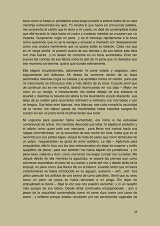 boca como si fuese un pintalabios para luego ponerlo a ambos lados de su cara
mientras entrecerraba los ojos. Yo miraba lo que hacía sin pronunciar palabra,
me sorprendía el cariño que le tenía a mi cosita, no dejé de contemplarla hasta
que ella levantó la vista hacia mi rostro y nuestras miradas se cruzaron por un
instante. Suspirando cogió mi pene y se lo introdujo rápidamente a la boca
como queriendo que no se le escape y empezó a mamarlo con desesperación
como una criatura hambrienta que no quiere soltar su biberón. Cada vez que
en mi verga sentía la presión suave de sus dientes y de sus labios este latía
con más fuerza y mi deseo de correrme en su boca aumentaba. Eran tan
suaves las caricias de sus labios sobre la piel de mi pene que no deseaba que
ese momento se termine, quería que durase eternamente.
Ella seguía chupándomelo, saboreando mi pene salado y pegajoso, pero
seguramente tan delicioso. Mi deseo de correrme dentro de su boca
aumentaba mientras cogía su cabeza y la apretaba contra mi vientre para que
mi instrumento se introduzca más y más dentro de su boca. Cuando sentí que
de continuar así se me vendría, desistí murmurando en voz baja – Mejor me
corro en su rendija, e introduciendo mis dedos debajo de sus sobacos la
levanté y mientras le besaba los labios le iba levantando el polo liberando sus
tetas de su sostén para recorrerlos milímetro a milímetro con mis labios y con
mi lengua. Sus tetas eran blancas, muy blancas, ese color rompía la oscuridad
de la noche, me daban ganas de mordérselas hasta hacerlas sangrar.Su
cuerpo sin ser un piano tenía muchas teclas que tocar.
Mi urgencia para eyacular había aumentado, era como si me estuviese
conteniendo de orinar. Así mientras devoraba sus tetas le bajaba el pantalón y
el calzón como quien pela una manzana, para llevar mis manos hacia sus
nalgas recorriéndolas en la oscuridad de esa noche sin luna, hasta que en el
recorrido por sus partes bajas ubiqué la mata de pelos que como tentáculos de
un pulpo resguardaban su gruta de amor adúltero. Le dije – Agáchate para
empujártelo, ella lo hizo con los ojos entrecerrados sin dejar de suspirar y emitir
quejiditos de placer, para eso también me había bajado los pantalones y mi
pene tieso, caliente y duro como una lanza me exigía cumplir con su deber. Me
ubiqué detrás de ella mientras la agachaba, le separe las piernas que como
columnas soportaban el peso de su cuerpo y parte del mío y desde atrás se la
empujé, mi pene como una flecha dio en el blanco. Cuando sintió que mi barra
violentamente se había introducido en su agujero, exclamó – ahh…ahh. Sus
gritos parecían los aullidos de una sirena de carro patrullero. Sentí que su sexo
como un perro de presa se había devorado a mi pinga. Sin dejar de
empujárselo le decía – Baja la voz que nos pueden escuchar, y ni un quejido
más escapó de sus labios. Desde atrás continuaba empujándoselo , aún a
pesar de la oscuridad contemplaba como mi pene duro como una barra de
acero , y brillante porque estaba recubierto por las secreciones vaginales de

38

 