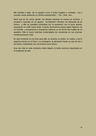 ella entraba y salía de su agujero como si fuese tragado y vomitado una y
muchas veces emitiendo un sonido característico – Tha…thah,,,tha…
Sentí que se me venía, apreté los dientes mientras mi cuerpo se contraía y
empecé a eyacular en su agujero inundándolo mientras me abrazaba de su
cintura y ella se quedaba paralizada por la sensación con la boca abierta,
arqueando el cuello hacia atrás. Cuando terminamos saque papel higiénico de
mi mochila y empezamos a limpiarnos tratando yo de borrar las huellas de mi
adulterio. Ella lo hacía mientras contemplaba los moretones en sus piernas,
condecoraciones mías.
En ese momento yo era todo para ella, su amante, su padre, su madre, y así lo
seguiría siendo en el futuro. La protegería, la abrazaría fuerte ya sea de día o
de noche, rodeándola con mis brazos como ahora.
Una vez más en este ambiente había dejado mi leche nocturna depositada en
el recipiente de ella.

39

 