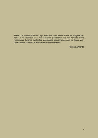 Todos los acontecimientos aquí descritos son producto de mi imaginación;
fieles a mi irrealidad y a mis fantasías personales. Se han tomado como
referencias, lugares existentes, personajes relacionados con mi diario vivir,
para trabajar con ello, una historia que pudo suceder.
Rodrigo Almeyda

4

 