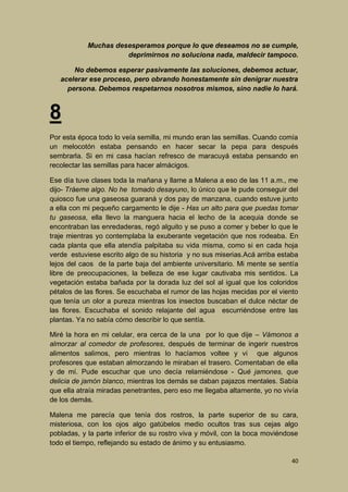Muchas desesperamos porque lo que deseamos no se cumple,
deprimirnos no soluciona nada, maldecir tampoco.
No debemos esperar pasivamente las soluciones, debemos actuar,
acelerar ese proceso, pero obrando honestamente sin denigrar nuestra
persona. Debemos respetarnos nosotros mismos, sino nadie lo hará.

8
Por esta época todo lo veía semilla, mi mundo eran las semillas. Cuando comía
un melocotón estaba pensando en hacer secar la pepa para después
sembrarla. Si en mi casa hacían refresco de maracuyá estaba pensando en
recolectar las semillas para hacer almácigos.
Ese día tuve clases toda la mañana y llame a Malena a eso de las 11 a.m., me
dijo- Tráeme algo. No he tomado desayuno, lo único que le pude conseguir del
quiosco fue una gaseosa guaraná y dos pay de manzana, cuando estuve junto
a ella con mi pequeño cargamento le dije - Has un alto para que puedas tomar
tu gaseosa, ella llevo la manguera hacia el lecho de la acequia donde se
encontraban las enredaderas, regó alguito y se puso a comer y beber lo que le
traje mientras yo contemplaba la exuberante vegetación que nos rodeaba. En
cada planta que ella atendía palpitaba su vida misma, como si en cada hoja
verde estuviese escrito algo de su historia y no sus miserias.Acá arriba estaba
lejos del caos de la parte baja del ambiente universitario. Mi mente se sentía
libre de preocupaciones, la belleza de ese lugar cautivaba mis sentidos. La
vegetación estaba bañada por la dorada luz del sol al igual que los coloridos
pétalos de las flores. Se escuchaba el rumor de las hojas mecidas por el viento
que tenía un olor a pureza mientras los insectos buscaban el dulce néctar de
las flores. Escuchaba el sonido relajante del agua escurriéndose entre las
plantas. Ya no sabía cómo describir lo que sentía.
Miré la hora en mi celular, era cerca de la una por lo que dije – Vámonos a
almorzar al comedor de profesores, después de terminar de ingerir nuestros
alimentos salimos, pero mientras lo hacíamos voltee y vi que algunos
profesores que estaban almorzando le miraban el trasero. Comentaban de ella
y de mí. Pude escuchar que uno decía relamiéndose - Qué jamones, que
delicia de jamón blanco, mientras los demás se daban pajazos mentales. Sabía
que ella atraía miradas penetrantes, pero eso me llegaba altamente, yo no vivía
de los demás.
Malena me parecía que tenía dos rostros, la parte superior de su cara,
misteriosa, con los ojos algo gatúbelos medio ocultos tras sus cejas algo
pobladas, y la parte inferior de su rostro viva y móvil, con la boca moviéndose
todo el tiempo, reflejando su estado de ánimo y su entusiasmo.
40

 