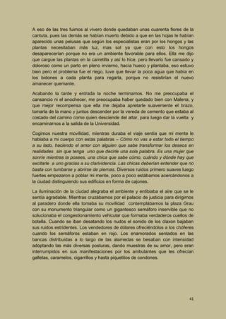 A eso de las tres fuimos al vivero donde quedaban unas cuarenta flores de la
cantuta, pues las demás se habían muerto debido a que en las hojas le habían
aparecido unas pelusas que según los especialistas eran por los hongos y las
plantas necesitaban más luz, mas sol ya que con esto los hongos
desaparecerían porque no era un ambiente favorable para ellos. Ella me dijo
que cargue las plantas en la carretilla y así lo hice, pero llevarlo fue cansado y
doloroso como un parto en pleno invierno, hacía hueco y plantaba, eso estuvo
bien pero el problema fue el riego, tuve que llevar la poca agua que había en
los bidones a cada planta para regarla, porque no resistirían el nuevo
amanecer quemante.
Acabando la tarde y entrada la noche terminamos. No me preocupaba el
cansancio ni el anochecer, me preocupaba haber quedado bien con Malena, y
que mejor recompensa que ella me dejaba apretarle suavemente el brazo,
tomarla de la mano y juntos descender por la vereda de cemento que estaba al
costado del camino como quien desciende del altar, para luego dar la vuelta y
encaminarnos a la salida de la Universidad.
Cogimos nuestra movilidad, mientras duraba el viaje sentía que mi mente le
hablaba a mi cuerpo con estas palabras – Cómo no vas a estar todo el tiempo
a su lado, haciendo el amor con alguien que sabe transformar los deseos en
realidades sin que tenga uno que decirle una sola palabra. Es una mujer que
sonríe mientras la posees, una chica que sabe cómo, cuándo y dónde hay que
excitarle a uno gracias a su clarividencia. Las chicas deberían entender que no
basta con tumbarse y abrirse de piernas. Diversos ruidos primero suaves luego
fuertes empezaron a poblar mi mente, poco a poco estábamos acercándonos a
la ciudad distinguiendo sus edificios en forma de cajones.
La iluminación de la ciudad alegraba el ambiente y entibiaba el aire que se le
sentía agradable. Mientras cruzábamos por el palacio de justicia para dirigirnos
al paradero donde ella tomaba su movilidad contemplábamos la plaza Grau
con su monumento triangular como un gigantesco semáforo inservible que no
solucionaba el congestionamiento vehicular que formaba verdaderos cuellos de
botella. Cuando se iban desatando los nudos el sonido de los claxon bajaban
sus ruidos estridentes. Los vendedores de dólares ofreciéndolos a los chóferes
cuando los semáforos estaban en rojo. Los enamorados sentados en las
bancas distribuidas a lo largo de las alamedas se besaban con intensidad
adoptando las más diversas posturas, dando muestras de su amor, pero eran
interrumpidos en sus manifestaciones por los ambulantes que les ofrecían
galletas, caramelos, cigarrillos y hasta piquetitos de condones.

41

 