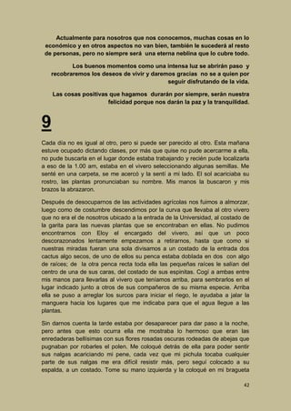 Actualmente para nosotros que nos conocemos, muchas cosas en lo
económico y en otros aspectos no van bien, también le sucederá al resto
de personas, pero no siempre será una eterna neblina que lo cubre todo.
Los buenos momentos como una intensa luz se abrirán paso y
recobraremos los deseos de vivir y daremos gracias no se a quien por
seguir disfrutando de la vida.
Las cosas positivas que hagamos durarán por siempre, serán nuestra
felicidad porque nos darán la paz y la tranquilidad.

9
Cada día no es igual al otro, pero si puede ser parecido al otro. Esta mañana
estuve ocupado dictando clases, por más que quise no pude acercarme a ella,
no pude buscarla en el lugar donde estaba trabajando y recién pude localizarla
a eso de la 1.00 am, estaba en el vivero seleccionando algunas semillas. Me
senté en una carpeta, se me acercó y la sentí a mi lado. El sol acariciaba su
rostro, las plantas pronunciaban su nombre. Mis manos la buscaron y mis
brazos la abrazaron.
Después de desocuparnos de las actividades agrícolas nos fuimos a almorzar,
luego como de costumbre descendimos por la curva que llevaba al otro vivero
que no era el de nosotros ubicado a la entrada de la Universidad, al costado de
la garita para las nuevas plantas que se encontraban en ellas. No pudimos
encontrarnos con Eloy el encargado del vivero, así que un poco
descorazonados lentamente empezamos a retirarnos, hasta que como si
nuestras miradas fueran una sola divisamos a un costado de la entrada dos
cactus algo secos, de uno de ellos su penca estaba doblada en dos con algo
de raíces; de la otra penca recta toda ella las pequeñas raíces le salían del
centro de una de sus caras, del costado de sus espinitas. Cogí a ambas entre
mis manos para llevarlas al vivero que teníamos arriba, para sembrarlos en el
lugar indicado junto a otros de sus compañeros de su misma especie. Arriba
ella se puso a arreglar los surcos para iniciar el riego, le ayudaba a jalar la
manguera hacia los lugares que me indicaba para que el agua llegue a las
plantas.
Sin darnos cuenta la tarde estaba por desaparecer para dar paso a la noche,
pero antes que esto ocurra ella me mostraba lo hermoso que eran las
enredaderas bellísimas con sus flores rosadas oscuras rodeadas de abejas que
pugnaban por robarles el polen. Me coloqué detrás de ella para poder sentir
sus nalgas acariciando mi pene, cada vez que mi pichula tocaba cualquier
parte de sus nalgas me era difícil resistir más, pero seguí colocado a su
espalda, a un costado. Tome su mano izquierda y la coloqué en mi bragueta
42

 