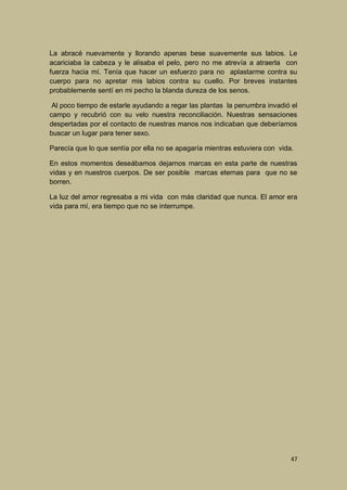 La abracé nuevamente y llorando apenas bese suavemente sus labios. Le
acariciaba la cabeza y le alisaba el pelo, pero no me atrevía a atraerla con
fuerza hacia mí. Tenía que hacer un esfuerzo para no aplastarme contra su
cuerpo para no apretar mis labios contra su cuello. Por breves instantes
probablemente sentí en mi pecho la blanda dureza de los senos.
Al poco tiempo de estarle ayudando a regar las plantas la penumbra invadió el
campo y recubrió con su velo nuestra reconciliación. Nuestras sensaciones
despertadas por el contacto de nuestras manos nos indicaban que deberíamos
buscar un lugar para tener sexo.
Parecía que lo que sentía por ella no se apagaría mientras estuviera con vida.
En estos momentos deseábamos dejarnos marcas en esta parte de nuestras
vidas y en nuestros cuerpos. De ser posible marcas eternas para que no se
borren.
La luz del amor regresaba a mi vida con más claridad que nunca. El amor era
vida para mí, era tiempo que no se interrumpe.

47

 