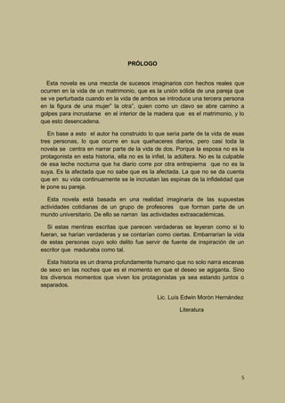 PRÓLOGO
Esta novela es una mezcla de sucesos imaginarios con hechos reales que
ocurren en la vida de un matrimonio, que es la unión sólida de una pareja que
se ve perturbada cuando en la vida de ambos se introduce una tercera persona
en la figura de una mujer” la otra”, quien como un clavo se abre camino a
golpes para incrustarse en el interior de la madera que es el matrimonio, y lo
que esto desencadena.
En base a esto el autor ha construido lo que sería parte de la vida de esas
tres personas, lo que ocurre en sus quehaceres diarios, pero casi toda la
novela se centra en narrar parte de la vida de dos. Porque la esposa no es la
protagonista en esta historia, ella no es la infiel, la adúltera. No es la culpable
de esa leche nocturna que ha diario corre por otra entrepierna que no es la
suya. Es la afectada que no sabe que es la afectada. La que no se da cuenta
que en su vida continuamente se le incrustan las espinas de la infidelidad que
le pone su pareja.
Esta novela está basada en una realidad imaginaria de las supuestas
actividades cotidianas de un grupo de profesores que forman parte de un
mundo universitario. De ello se narran las actividades extraacadémicas.
Si estas mentiras escritas que parecen verdaderas se leyeran como si lo
fueran, se harían verdaderas y se contarían como ciertas. Embarrarían la vida
de estas personas cuyo solo delito fue servir de fuente de inspiración de un
escritor que maduraba como tal.
Esta historia es un drama profundamente humano que no solo narra escenas
de sexo en las noches que es el momento en que el deseo se agiganta. Sino
los diversos momentos que viven los protagonistas ya sea estando juntos o
separados.
Lic. Luís Edwin Morón Hernández
Literatura

5

 