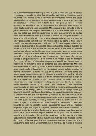 No pudiendo contenerme me dirigí a ella, le quite la toalla con que se secaba
y empecé a secarle los pies, las pantorrillas carnosas y compactas como
columnas, sus muslos duros y carnosos, su entrepierna donde mis dedos
tocaban algunos de sus pelos púbicos, luego empecé a secarle los hombros,
los cabellos, sobándoselos con la toalla de a poco, pero ya para eso estaba
ubicado a su espalda y con los movimientos que efectuaba para secarla mi
pene tocaba la ranura entre sus nalgas. Me excitaba su piel húmeda, el olor a
jabón perfumado que desprendía su cuerpo y la abrace desde atrás tocando
con mis dedos sus pezones, recorriendo su piel, luego mi mano se deslizó
hacia abajo tocando los pelos que cubrían la entrada de su vagina, mientras le
besaba los labios y el cuello, fuimos retrocediendo hacia la cama y la senté en
ella y presionando con mi boca y mi mentón sobre su pecho la hice echar y
cubriéndola con mi cuerpo como si fuese una frazada empecé a besar sus
senos, a succionarlos, a besarle los costados haciendo escapar quejidos de
placer de sus labios y le levanté las piernas, flexione sus muslos carnosos,
acaricie sus rellenas pantorrillas que tanto me gustaban y así me preparé para
embestirla, ubique el espacio entre sus piernas donde estaba la ranura de su
sexo. Cogí mi pene palpitante para introducírselo, pero antes de que eso
suceda le pregunté excitado – Con condón o sin condón, y ella me contestoCon,…con…póntelo…póntelo, de mala gana me levanté para buscar entre los
bolsillos de mi pantalón la cajita de condones que había conseguido. Me senté
de rodillas sobre su vientre y empecé a calzar uno de los condones sobre mi
pene, mientras ella entrecerrando los ojos dejaba escapar débiles suspiros de
repente imaginando la forma en que se lo clavaría. Me eche sobre ella
succionando nuevamente sus senos mientras le levantaba los muslos y situaba
mis manos debajo de sus nalgas y al mismo tiempo introducía todo el largo de
mi pene sobre su húmeda rendija, nuestros sexos encajaron, las partes
cóncavas de mi cuerpo encajaban con las partes convexas de ella; así nuestras
pelvis quedaron unidas. Qué placer, qué sensación
tan agradable
experimentaba en esos momentos, así empecé a moverme presionando hacia
el interior de su cuerpo, metía y sacaba mi pene de su rendija hasta que
finalmente empecé a sentir que los músculos de su vagina atrapaban mi pene y
lo presionaban, eso me hizo eyacular, y mientras lo hacía la presión de su
vagina sobre mi pene seguía aumentando hasta quitarle la última gota. Con
este acto quede agotado, rendido y descansé sobre su pecho con los ojos
cerrados y por unos instantes una ola de tranquilidad me invadió por completo
llenando de paz mi corazón. Luego reaccionando cada uno de nosotros
empezó a limpiar sus órganos con papel higiénico, ella se lo limpiaba como si
fuese el fondo de una olla. Contemplé mi pene, estaba más flaco que un
preservativo vacío. Primero cogí la cabecita de mi pene con un pedazo de
papel y con otro pedazo de papel limpie el resto de la cabecita y el tallo.
Seguidamente nos fuimos a bañar nuevamente. Con los pelos mojados salimos
del cuarto. Había una ligera llovizna, pero no nos interesaba, nos fuimos a la
sanguchería para comer y beber algo. En el microbús, de regreso a Huacho,
50

 